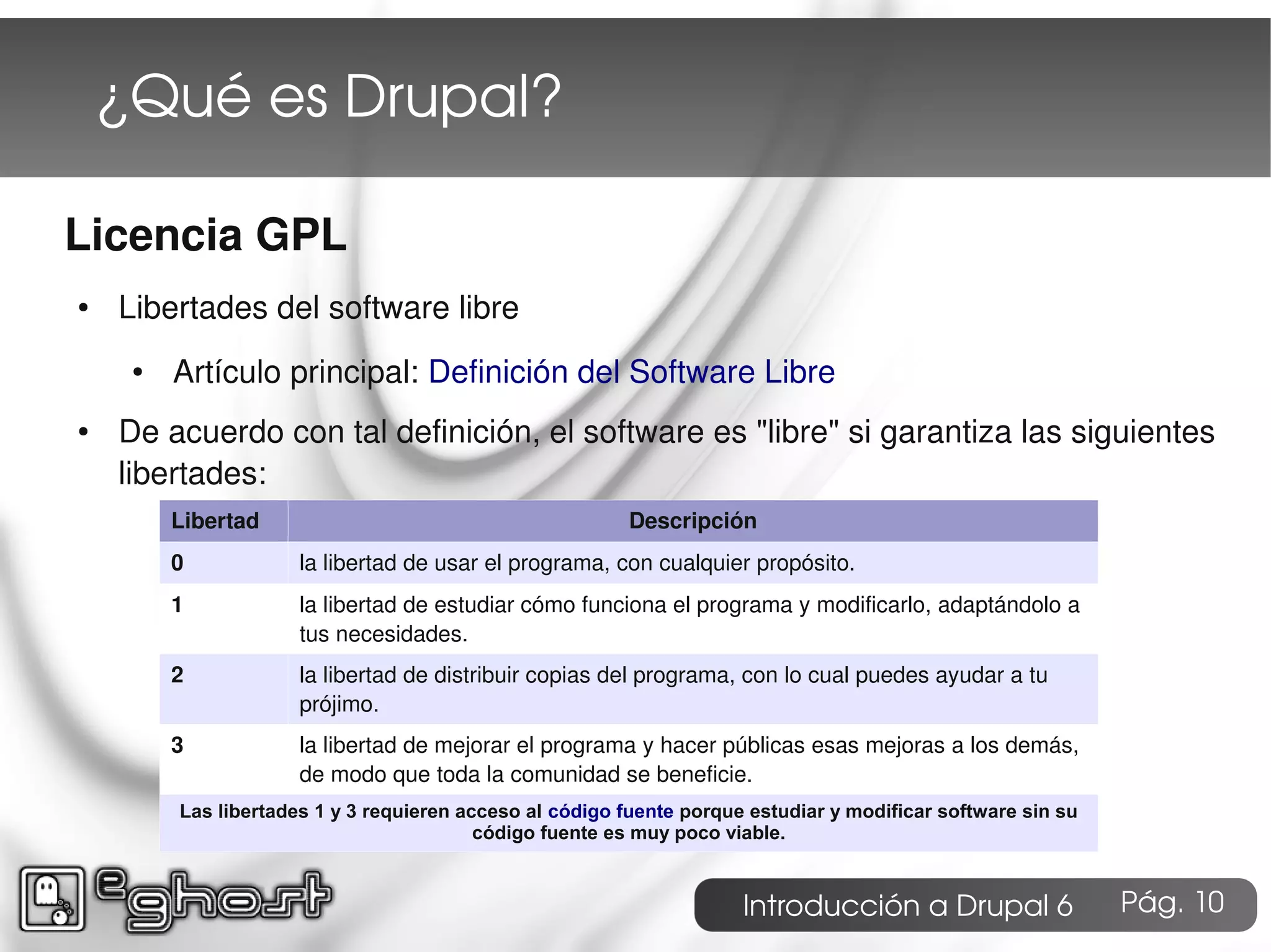 ¿Qué es Drupal?

Licencia GPL
●   Libertades del software libre
     ●   Artículo principal: Definición del Software Libre
●   De acuerdo con tal definición, el software es "libre" si garantiza las siguientes
    libertades:
         Libertad                                         Descripción
         0            la libertad de usar el programa, con cualquier propósito.
         1            la libertad de estudiar cómo funciona el programa y modificarlo, adaptándolo a
                      tus necesidades.
         2            la libertad de distribuir copias del programa, con lo cual puedes ayudar a tu
                      prójimo.
         3            la libertad de mejorar el programa y hacer públicas esas mejoras a los demás,
                      de modo que toda la comunidad se beneficie.
         Las libertades 1 y 3 requieren acceso al código fuente porque estudiar y modificar software sin su
                                          código fuente es muy poco viable.


                                                                      Introducción a Drupal 6                 Pág. 10
 