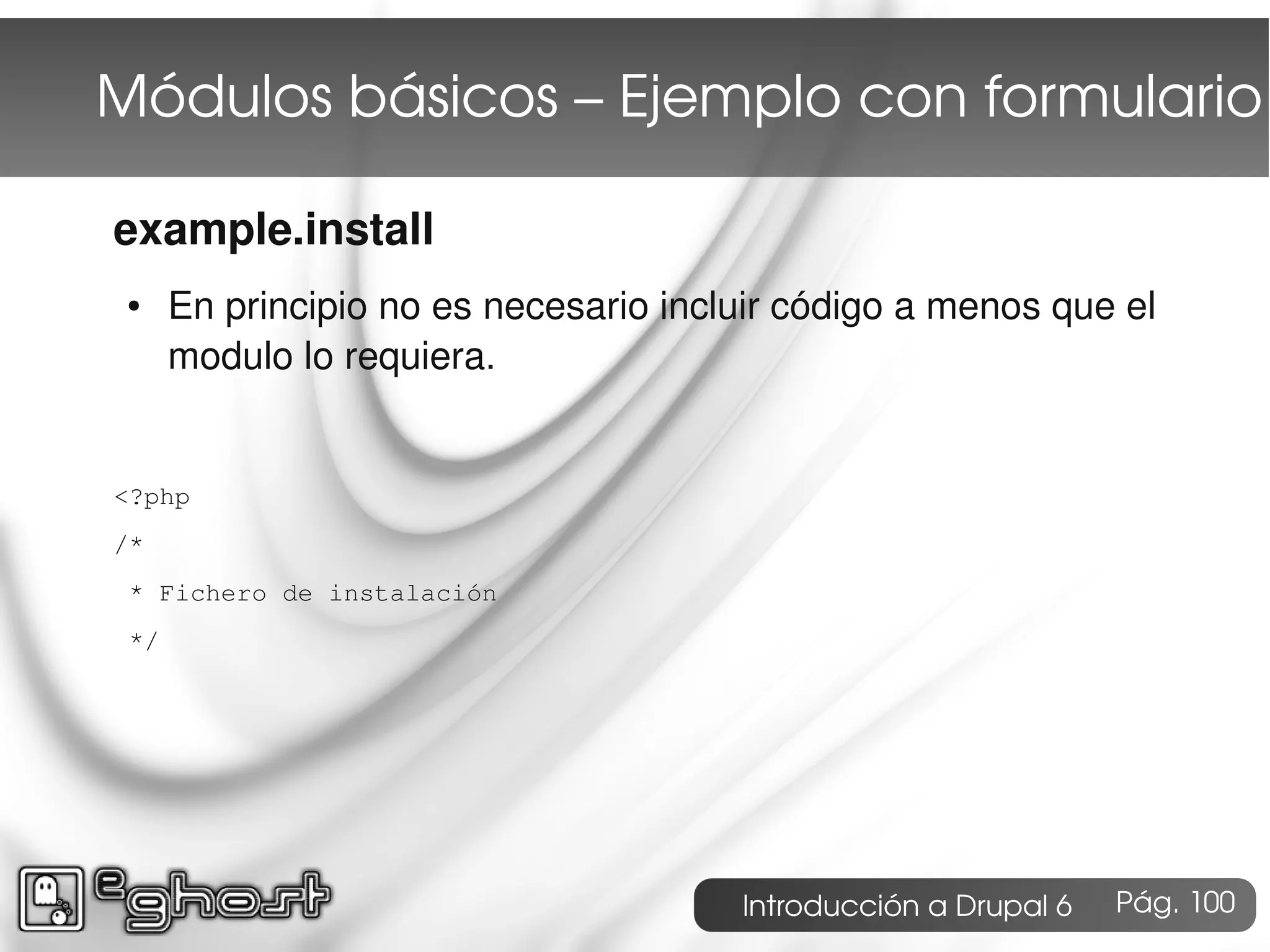 Módulos básicos – Ejemplo con formulario

example.install
 ●    En principio no es necesario incluir código a menos que el
      modulo lo requiera.


<?php
/*
 * Fichero de instalación
 */




                                       Introducción a Drupal 6   Pág. 100
 