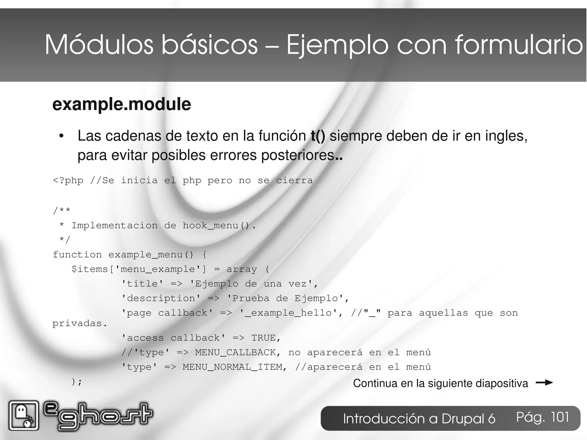 Módulos básicos – Ejemplo con formulario

example.module
 ●   Las cadenas de texto en la función t() siempre deben de ir en ingles,
     para evitar posibles errores posteriores..
<?php //Se inicia el php pero no se cierra

/**
 * Implementacion de hook_menu().
 */
function example_menu() {
    $items['menu_example'] = array (
            'title' => 'Ejemplo de una vez',
            'description' => 'Prueba de Ejemplo',
            'page callback' => '_example_hello', //"_" para aquellas que son
privadas.
            'access callback' => TRUE,
            //'type' => MENU_CALLBACK, no aparecerá en el menú
            'type' => MENU_NORMAL_ITEM, //aparecerá en el menú
    );                                            Continua en la siguiente diapositiva   →
                                                    Introducción a Drupal 6        Pág. 101
 