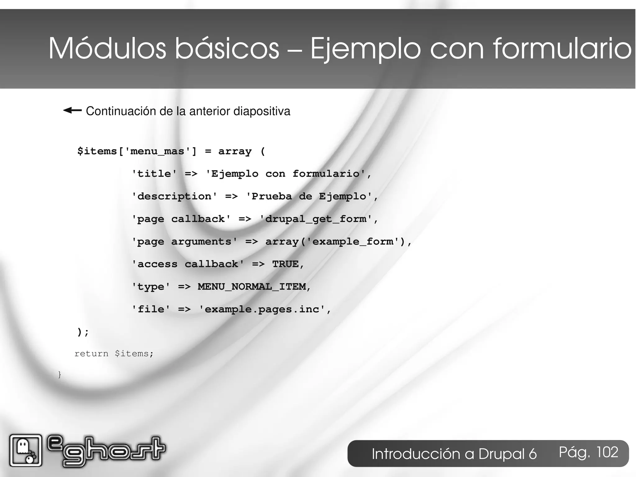 Módulos básicos – Ejemplo con formulario
← Continuación de la anterior diapositiva
    $items['menu_mas'] = array (

             'title' => 'Ejemplo con formulario',

             'description' => 'Prueba de Ejemplo',

             'page callback' => 'drupal_get_form',

             'page arguments' => array('example_form'),

             'access callback' => TRUE,

             'type' => MENU_NORMAL_ITEM,

             'file' => 'example.pages.inc',

    );
    return $items;

}




                                                Introducción a Drupal 6   Pág. 102
 