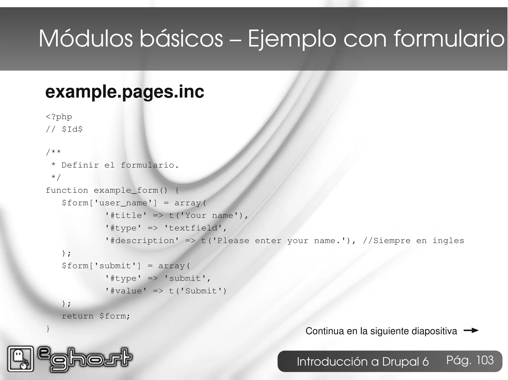 Módulos básicos – Ejemplo con formulario

example.pages.inc
<?php
// $Id$

/**
 * Definir el formulario.
 */
function example_form() {
    $form['user_name'] = array(
            '#title' => t('Your name'),
            '#type' => 'textfield',
            '#description' => t('Please enter your name.'), //Siempre en ingles
    );
    $form['submit'] = array(
            '#type' => 'submit',
            '#value' => t('Submit')
    );
    return $form;
}                                                                                   →
                                                 Continua en la siguiente diapositiva


                                                   Introducción a Drupal 6       Pág. 103
 