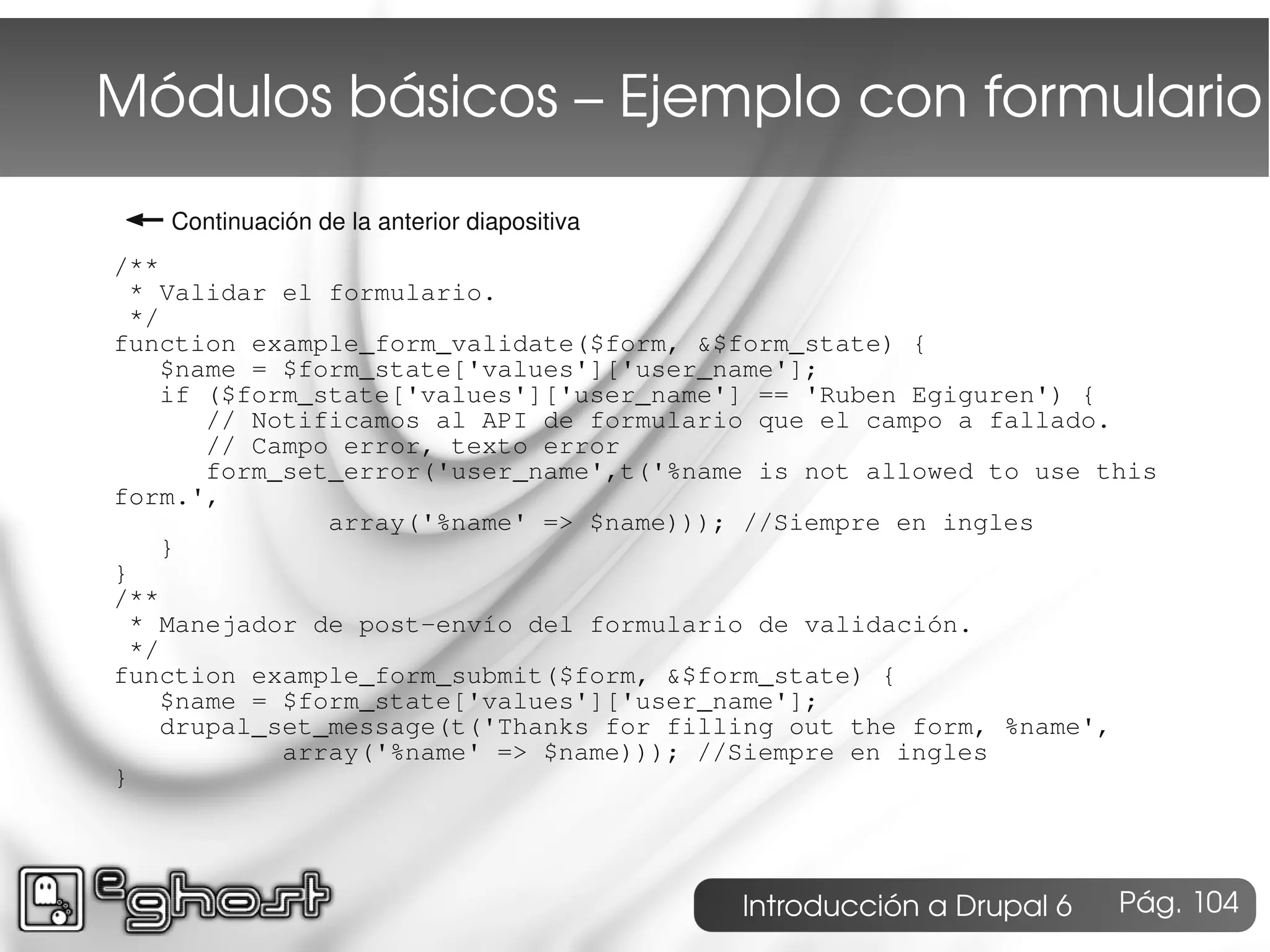 Módulos básicos – Ejemplo con formulario
← Continuación de la anterior diapositiva
/**
  * Validar el formulario.
  */
function example_form_validate($form, &$form_state) {
     $name = $form_state['values']['user_name'];
     if ($form_state['values']['user_name'] == 'Ruben Egiguren') {
        // Notificamos al API de formulario que el campo a fallado.
        // Campo error, texto error
        form_set_error('user_name',t('%name is not allowed to use this
form.',
                array('%name' => $name))); //Siempre en ingles
     }
}
/**
  * Manejador de post-envío del formulario de validación.
  */
function example_form_submit($form, &$form_state) {
     $name = $form_state['values']['user_name'];
     drupal_set_message(t('Thanks for filling out the form, %name',
             array('%name' => $name))); //Siempre en ingles
}




                                            Introducción a Drupal 6   Pág. 104
 