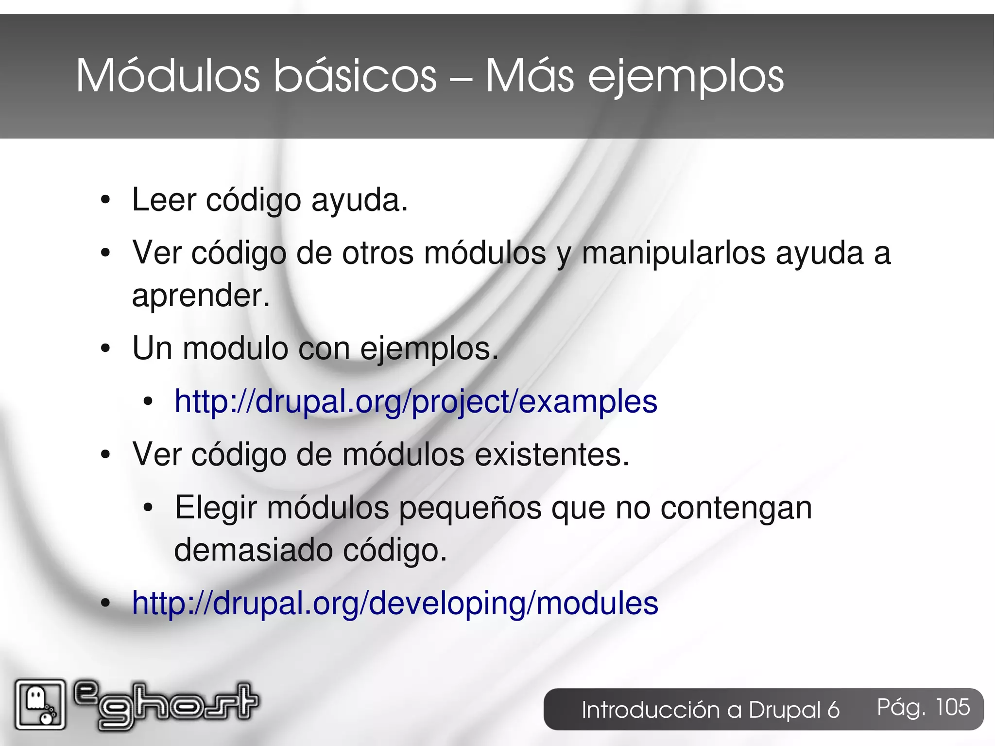 Módulos básicos – Más ejemplos

 ●   Leer código ayuda.
 ●   Ver código de otros módulos y manipularlos ayuda a
     aprender.
 ●   Un modulo con ejemplos.
     ●   http://drupal.org/project/examples
 ●   Ver código de módulos existentes.
     ●   Elegir módulos pequeños que no contengan
         demasiado código.
 ●   http://drupal.org/developing/modules


                                     Introducción a Drupal 6   Pág. 105
 