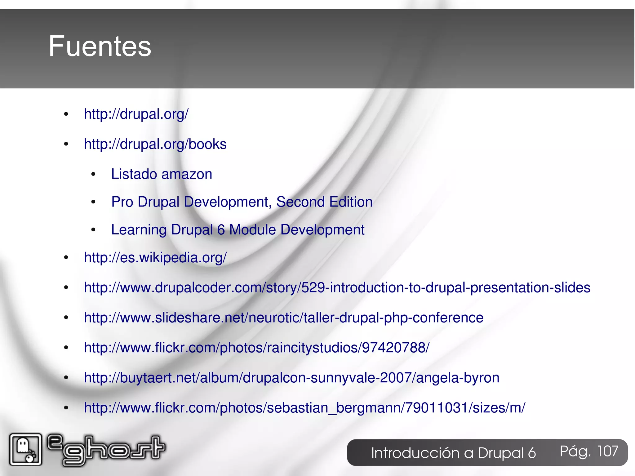 Fuentes

 ●   http://drupal.org/
 ●   http://drupal.org/books
      ●   Listado amazon
      ●   Pro Drupal Development, Second Edition
      ●   Learning Drupal 6 Module Development
 ●   http://es.wikipedia.org/
 ●   http://www.drupalcoder.com/story/529-introduction-to-drupal-presentation-slides
 ●   http://www.slideshare.net/neurotic/taller-drupal-php-conference
 ●   http://www.flickr.com/photos/raincitystudios/97420788/
 ●   http://buytaert.net/album/drupalcon-sunnyvale-2007/angela-byron
 ●   http://www.flickr.com/photos/sebastian_bergmann/79011031/sizes/m/


                                                  Introducción a Drupal 6      Pág. 107
 