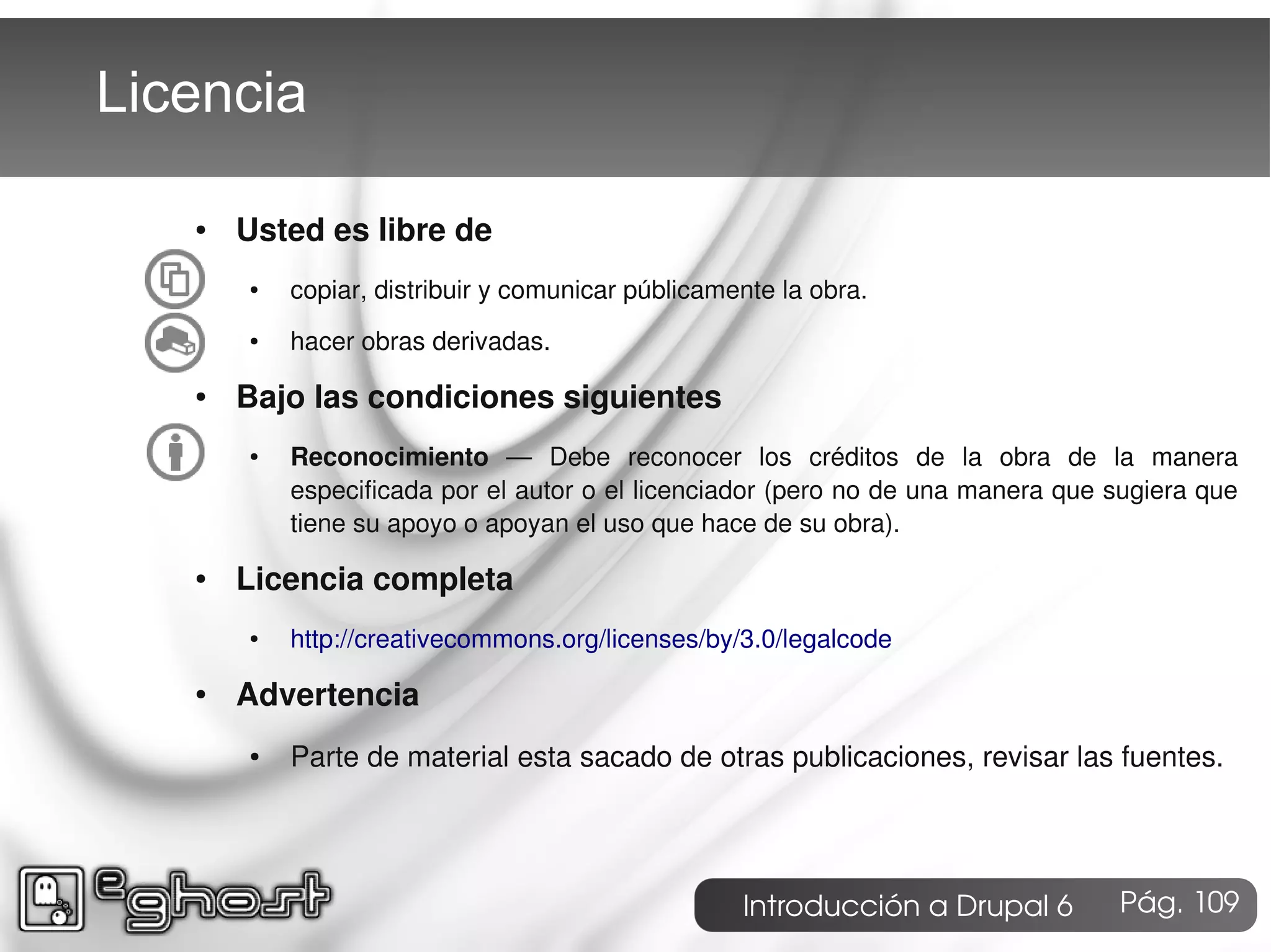 Licencia

   ●   Usted es libre de
       ●   copiar, distribuir y comunicar públicamente la obra.
       ●   hacer obras derivadas.
   ●   Bajo las condiciones siguientes
       ●   Reconocimiento ― Debe reconocer los créditos de la obra de la manera
           especificada por el autor o el licenciador (pero no de una manera que sugiera que
           tiene su apoyo o apoyan el uso que hace de su obra).
   ●   Licencia completa
       ●   http://creativecommons.org/licenses/by/3.0/legalcode
   ●   Advertencia
       ●   Parte de material esta sacado de otras publicaciones, revisar las fuentes.




                                                   Introducción a Drupal 6       Pág. 109
 