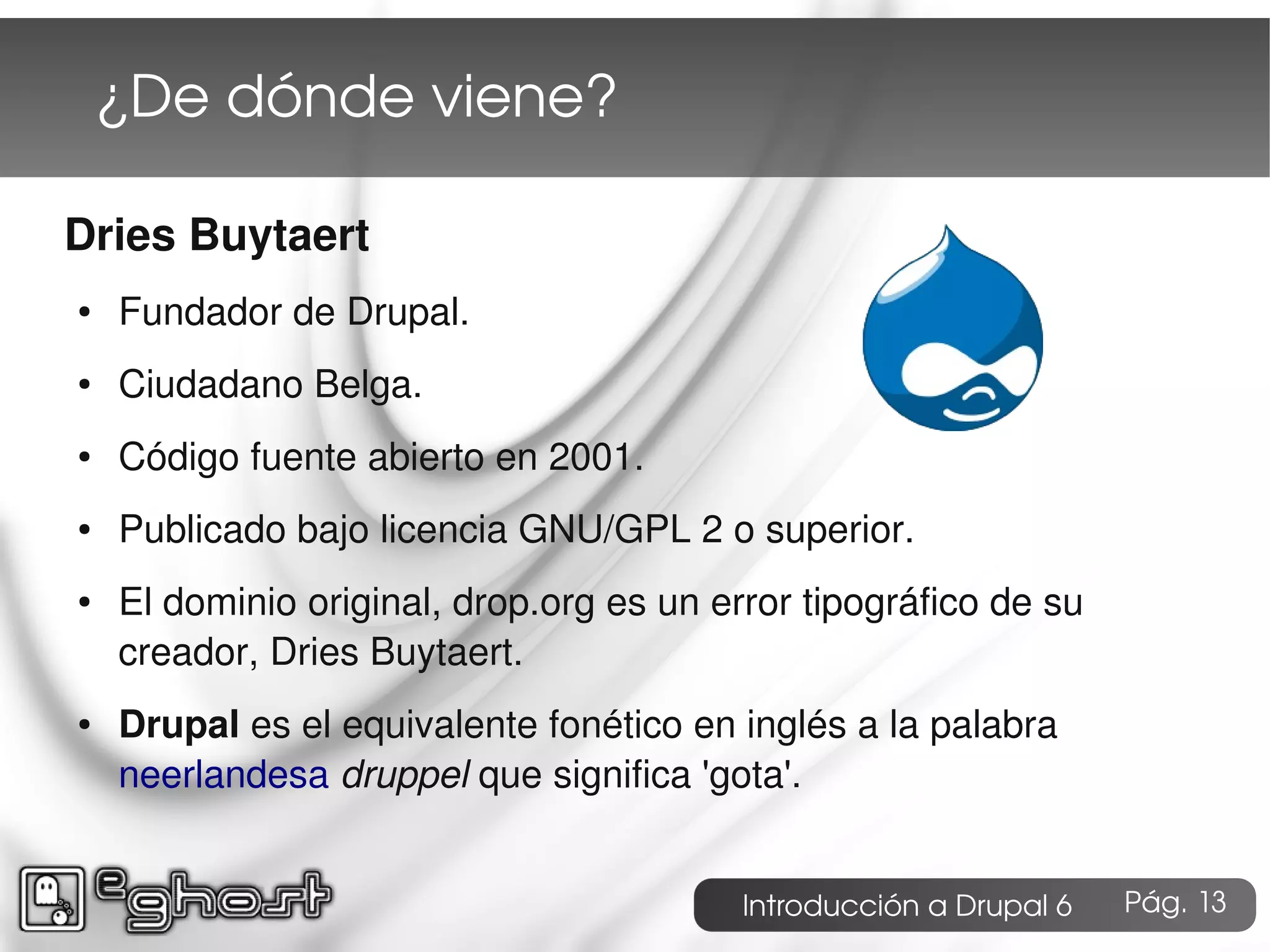 ¿De dónde viene?

Dries Buytaert
●   Fundador de Drupal.
●   Ciudadano Belga.
●   Código fuente abierto en 2001.
●   Publicado bajo licencia GNU/GPL 2 o superior.
●   El dominio original, drop.org es un error tipográfico de su
    creador, Dries Buytaert.
●   Drupal es el equivalente fonético en inglés a la palabra
    neerlandesa druppel que significa 'gota'.


                                          Introducción a Drupal 6   Pág. 13
 