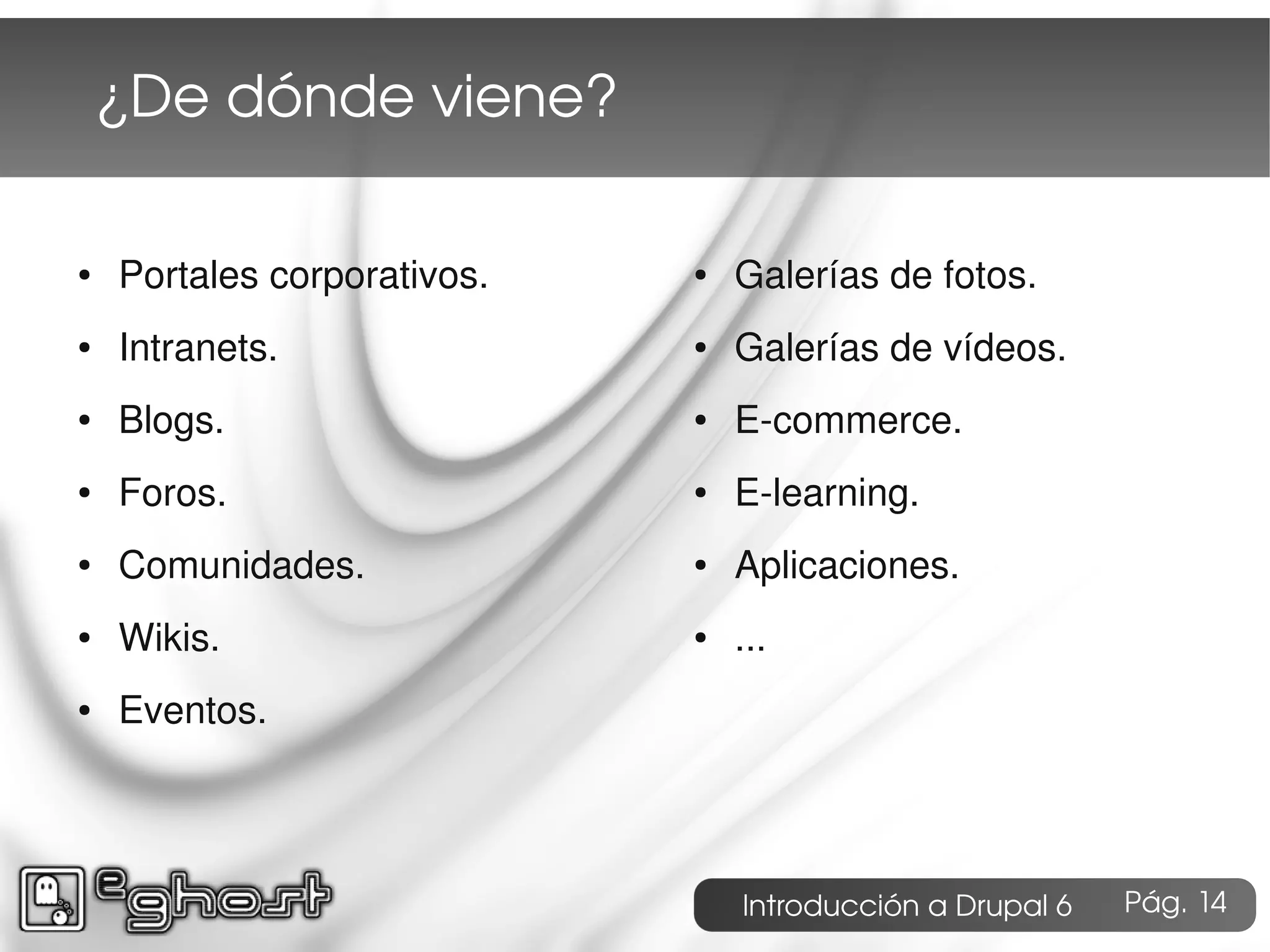 ¿De dónde viene?

●   Portales corporativos.   ●   Galerías de fotos.
●   Intranets.               ●   Galerías de vídeos.
●   Blogs.                   ●   E-commerce.
●   Foros.                   ●   E-learning.
●   Comunidades.             ●   Aplicaciones.
●   Wikis.                   ●   ...
●   Eventos.




                                 Introducción a Drupal 6   Pág. 14
 