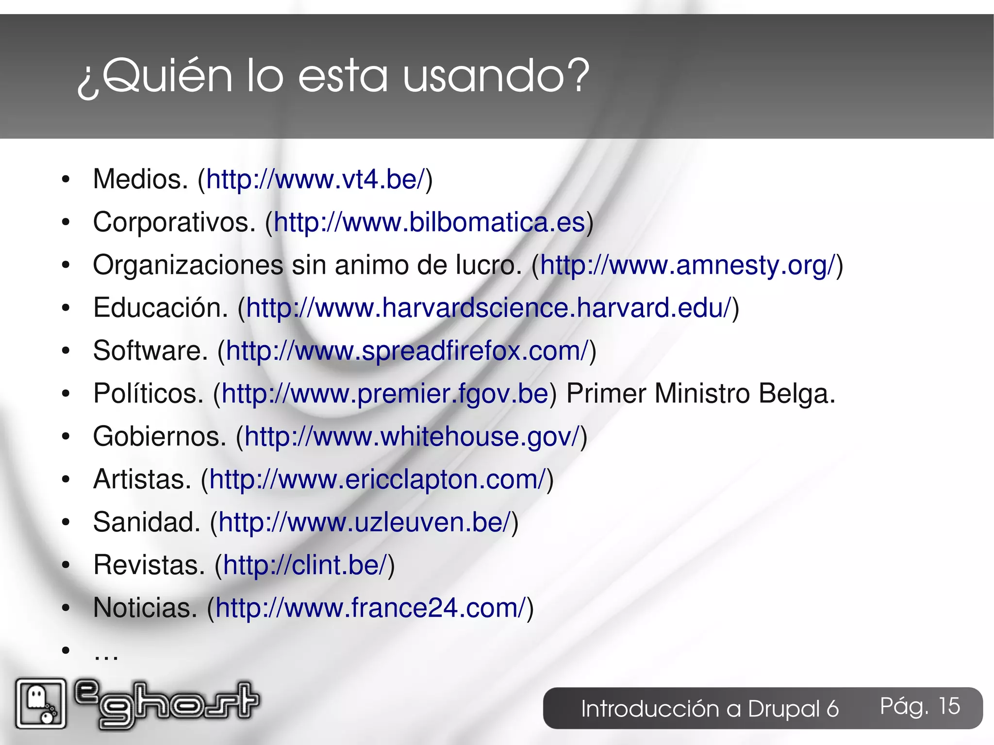 ¿Quién lo esta usando?

●   Medios. (http://www.vt4.be/)
●   Corporativos. (http://www.bilbomatica.es)
●   Organizaciones sin animo de lucro. (http://www.amnesty.org/)
●   Educación. (http://www.harvardscience.harvard.edu/)
●   Software. (http://www.spreadfirefox.com/)
●   Políticos. (http://www.premier.fgov.be) Primer Ministro Belga.
●   Gobiernos. (http://www.whitehouse.gov/)
●   Artistas. (http://www.ericclapton.com/)
●   Sanidad. (http://www.uzleuven.be/)
●   Revistas. (http://clint.be/)
●   Noticias. (http://www.france24.com/)
●   …

                                              Introducción a Drupal 6   Pág. 15
 