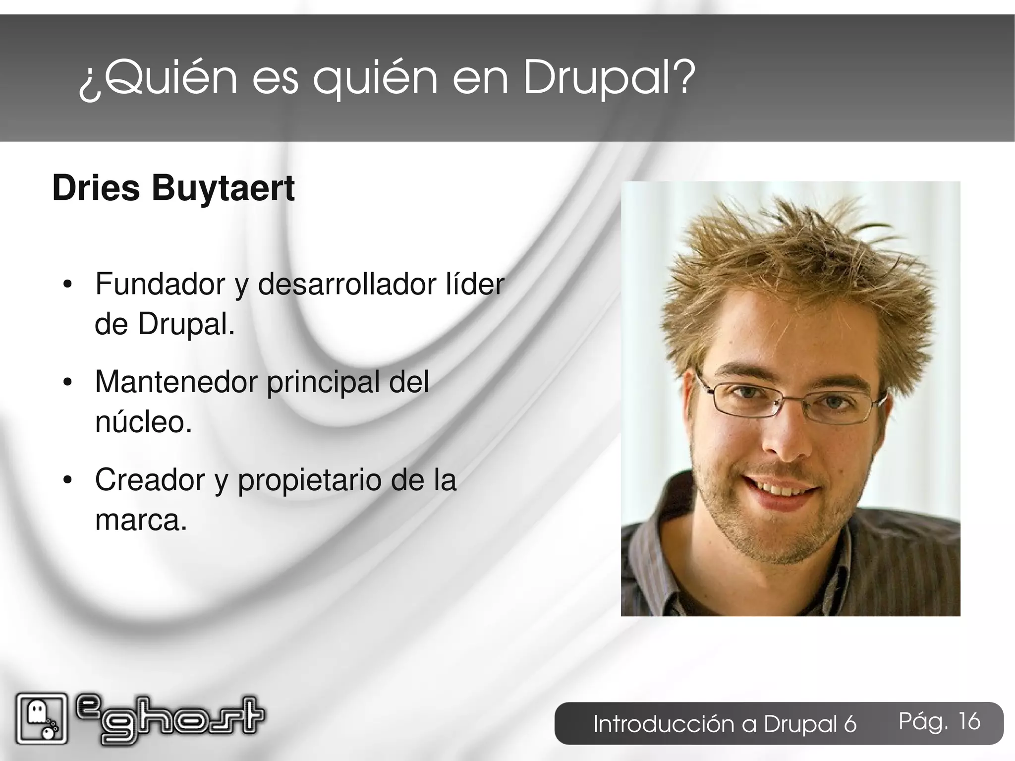 ¿Quién es quién en Drupal?

Dries Buytaert

●   Fundador y desarrollador líder
    de Drupal.
●   Mantenedor principal del
    núcleo.
●   Creador y propietario de la
    marca.




                                     Introducción a Drupal 6   Pág. 16
 
