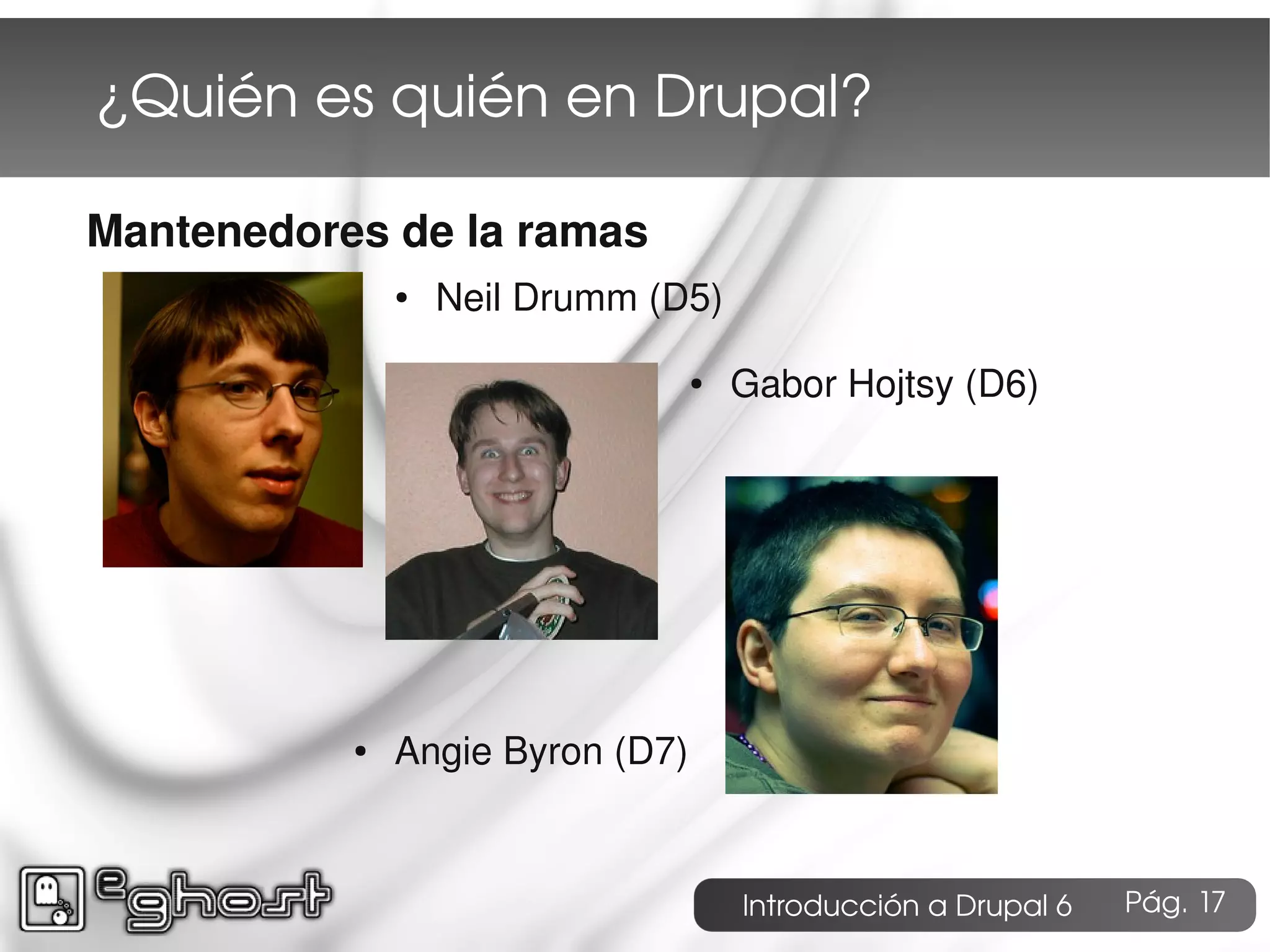 ¿Quién es quién en Drupal?

Mantenedores de la ramas
               ●   Neil Drumm (D5)

                                  ●   Gabor Hojtsy (D6)




           ●   Angie Byron (D7)


                                      Introducción a Drupal 6   Pág. 17
 