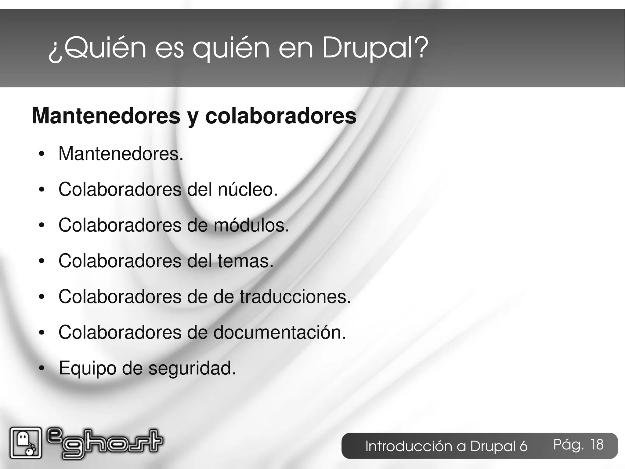¿Quién es quién en Drupal?

Mantenedores y colaboradores
●   Mantenedores.
●   Colaboradores del núcleo.
●   Colaboradores de módulos.
●   Colaboradores del temas.
●   Colaboradores de de traducciones.
●   Colaboradores de documentación.
●   Equipo de seguridad.



                                        Introducción a Drupal 6   Pág. 18
 