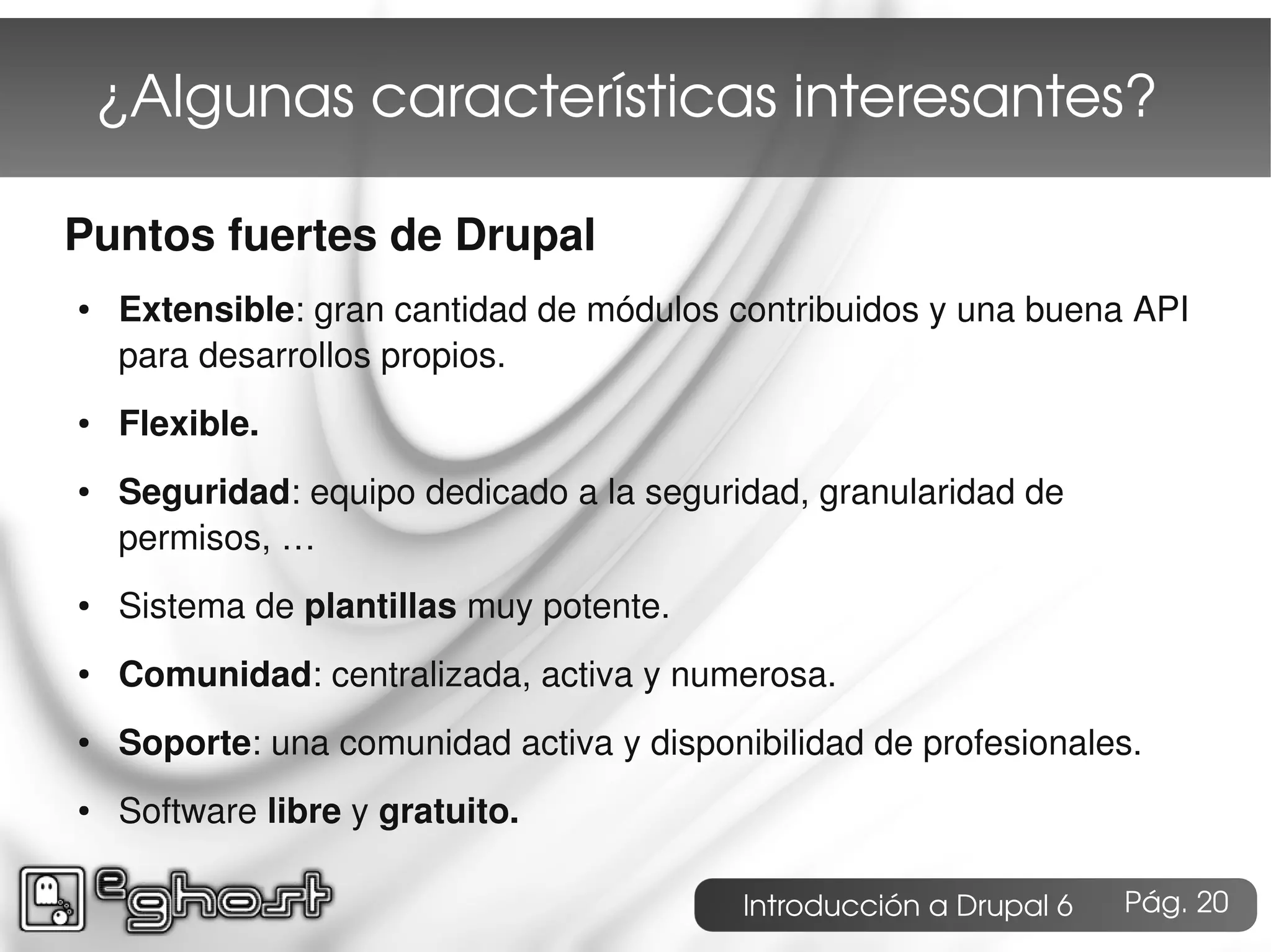 ¿Algunas características interesantes?

Puntos fuertes de Drupal
●   Extensible: gran cantidad de módulos contribuidos y una buena API
    para desarrollos propios.
●   Flexible.
●   Seguridad: equipo dedicado a la seguridad, granularidad de
    permisos, …
●   Sistema de plantillas muy potente.
●   Comunidad: centralizada, activa y numerosa.
●   Soporte: una comunidad activa y disponibilidad de profesionales.
●   Software libre y gratuito.

                                           Introducción a Drupal 6   Pág. 20
 