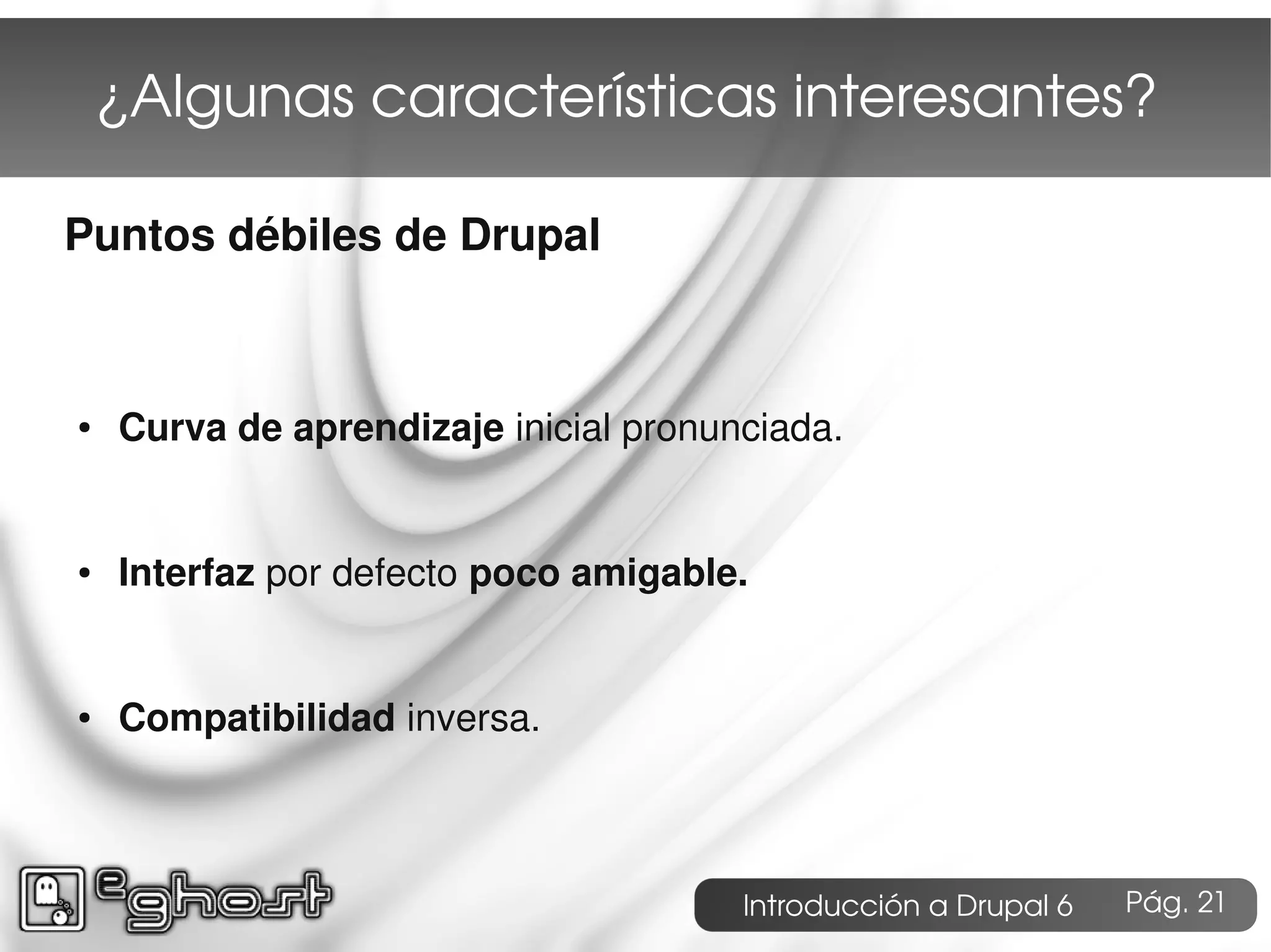 ¿Algunas características interesantes?

Puntos débiles de Drupal



●   Curva de aprendizaje inicial pronunciada.


●   Interfaz por defecto poco amigable.


●   Compatibilidad inversa.



                                       Introducción a Drupal 6   Pág. 21
 