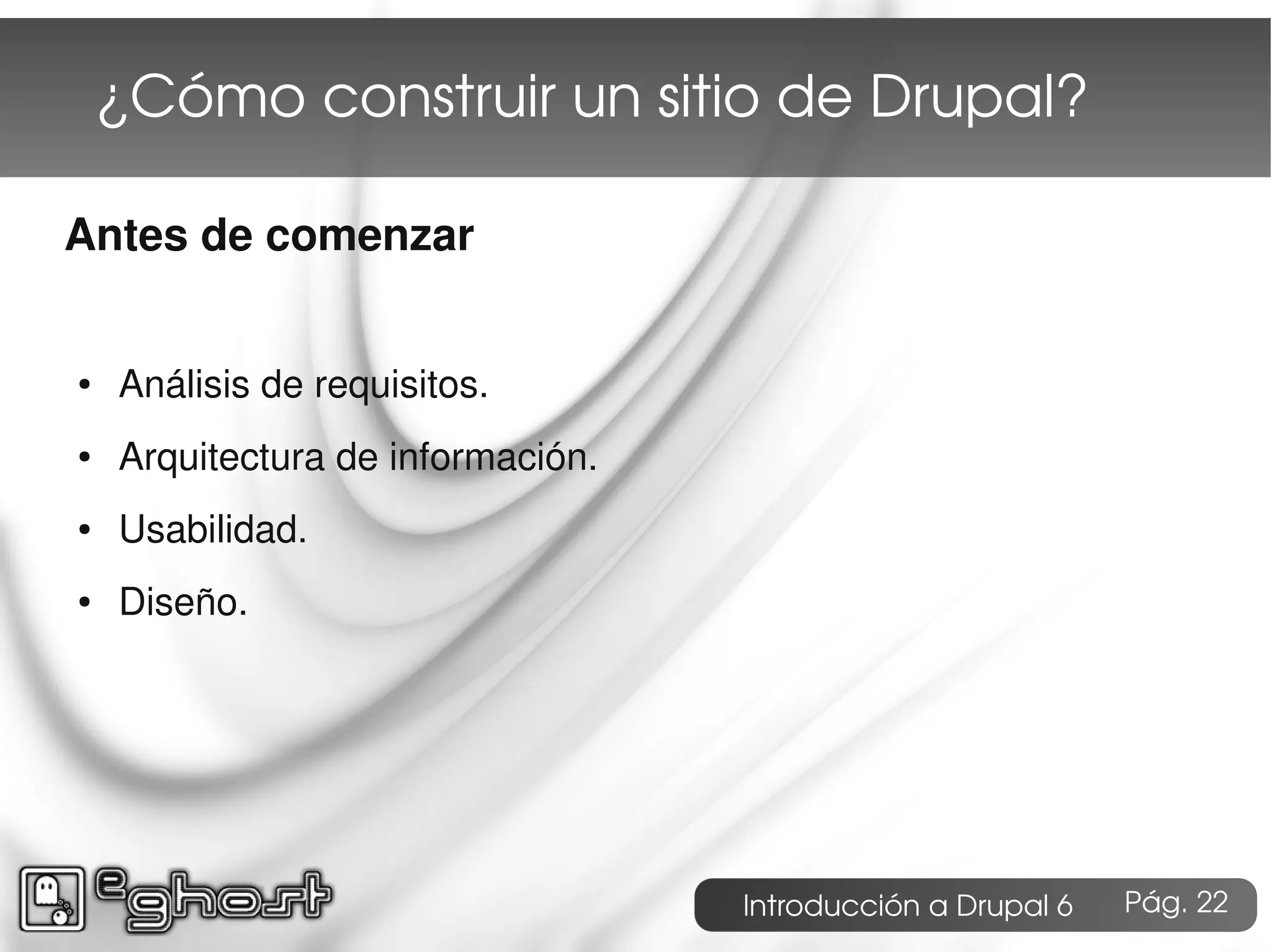 ¿Cómo construir un sitio de Drupal?

Antes de comenzar


●   Análisis de requisitos.
●   Arquitectura de información.
●   Usabilidad.
●   Diseño.




                                   Introducción a Drupal 6   Pág. 22
 