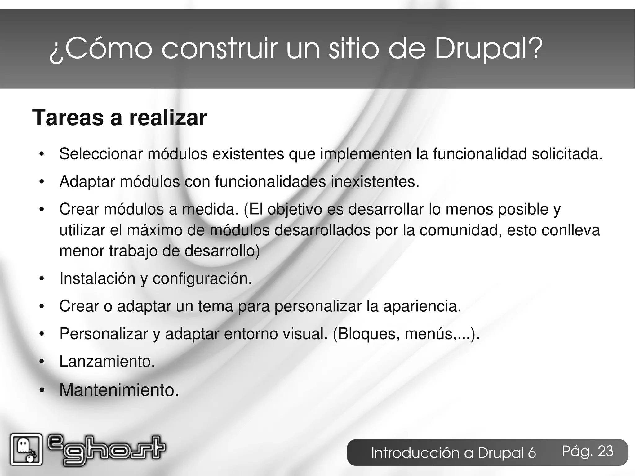¿Cómo construir un sitio de Drupal?

Tareas a realizar
●   Seleccionar módulos existentes que implementen la funcionalidad solicitada.
●   Adaptar módulos con funcionalidades inexistentes.
●   Crear módulos a medida. (El objetivo es desarrollar lo menos posible y
    utilizar el máximo de módulos desarrollados por la comunidad, esto conlleva
    menor trabajo de desarrollo)
●   Instalación y configuración.
●   Crear o adaptar un tema para personalizar la apariencia.
●   Personalizar y adaptar entorno visual. (Bloques, menús,...).
●   Lanzamiento.
●   Mantenimiento.


                                                Introducción a Drupal 6   Pág. 23
 