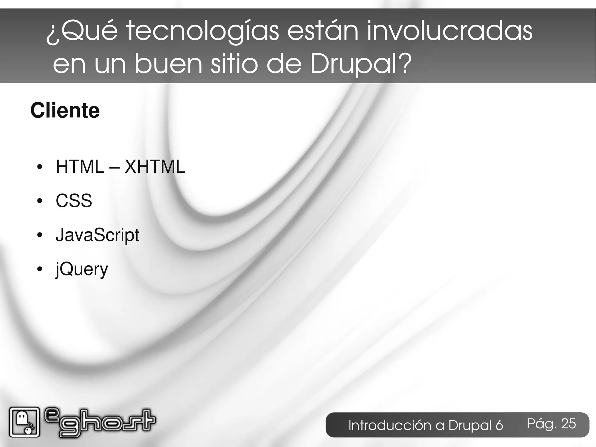 ¿Qué tecnologías están involucradas
     en un buen sitio de Drupal?
Cliente

●   HTML – XHTML
●   CSS
●   JavaScript
●   jQuery




                         Introducción a Drupal 6   Pág. 25
 