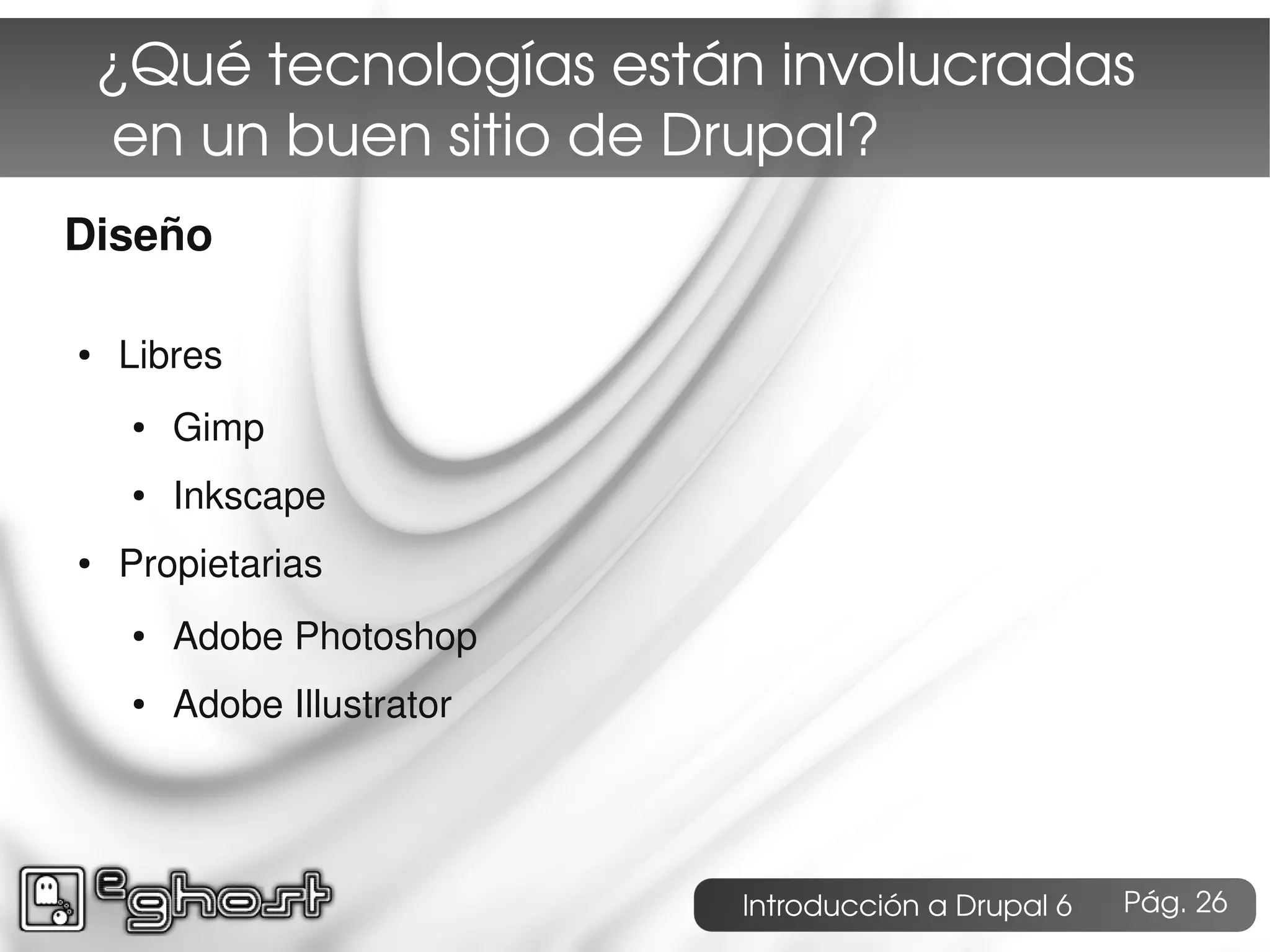 ¿Qué tecnologías están involucradas
     en un buen sitio de Drupal?
Diseño

●   Libres
     ●   Gimp
     ●   Inkscape
●   Propietarias
     ●   Adobe Photoshop
     ●   Adobe Illustrator




                             Introducción a Drupal 6   Pág. 26
 