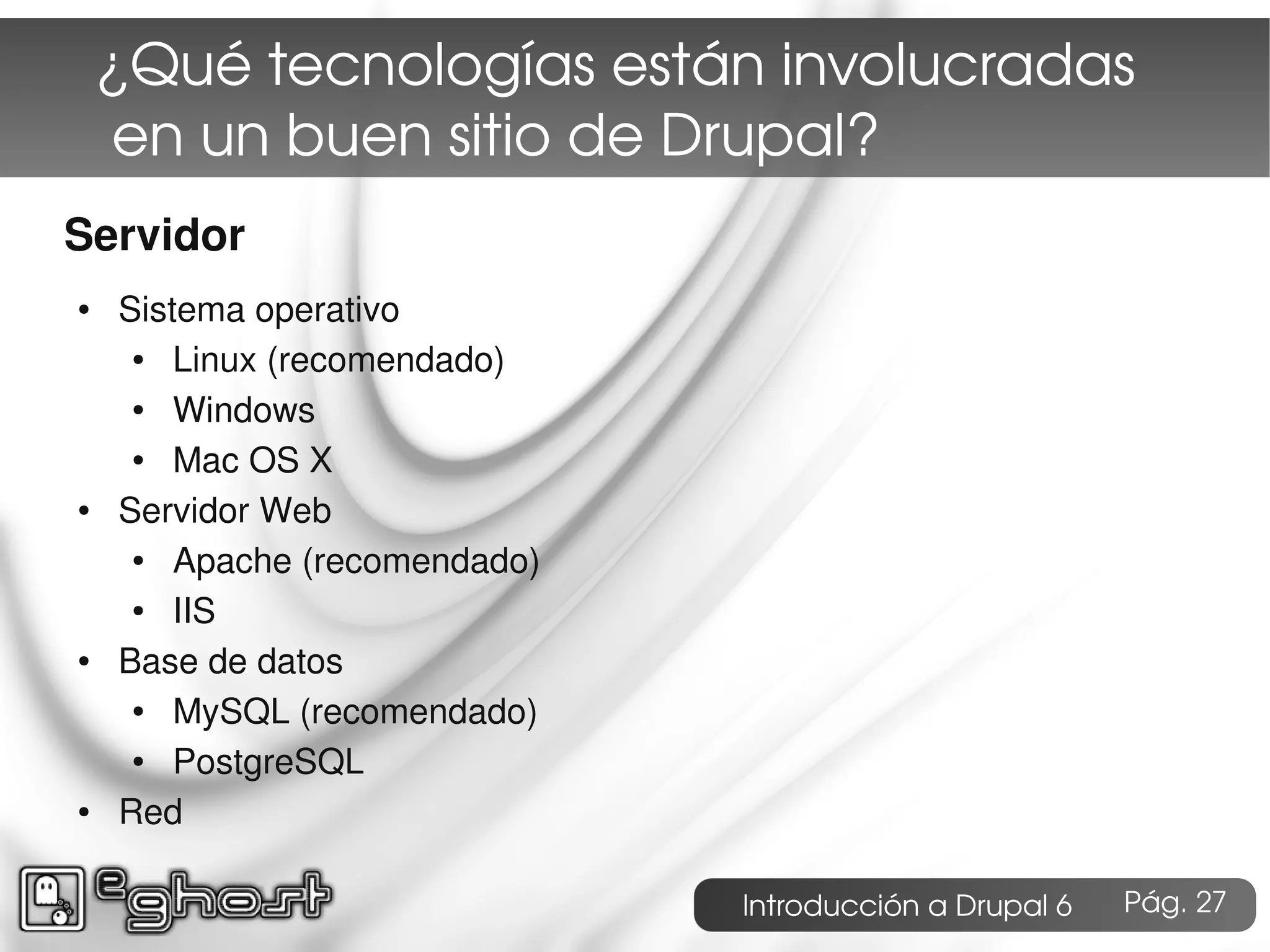 ¿Qué tecnologías están involucradas
     en un buen sitio de Drupal?
Servidor
●   Sistema operativo
     ●  Linux (recomendado)
     ●  Windows
     ●  Mac OS X
●   Servidor Web
     ●  Apache (recomendado)
     ●  IIS
●   Base de datos
     ●  MySQL (recomendado)
     ●  PostgreSQL
●   Red

                               Introducción a Drupal 6   Pág. 27
 