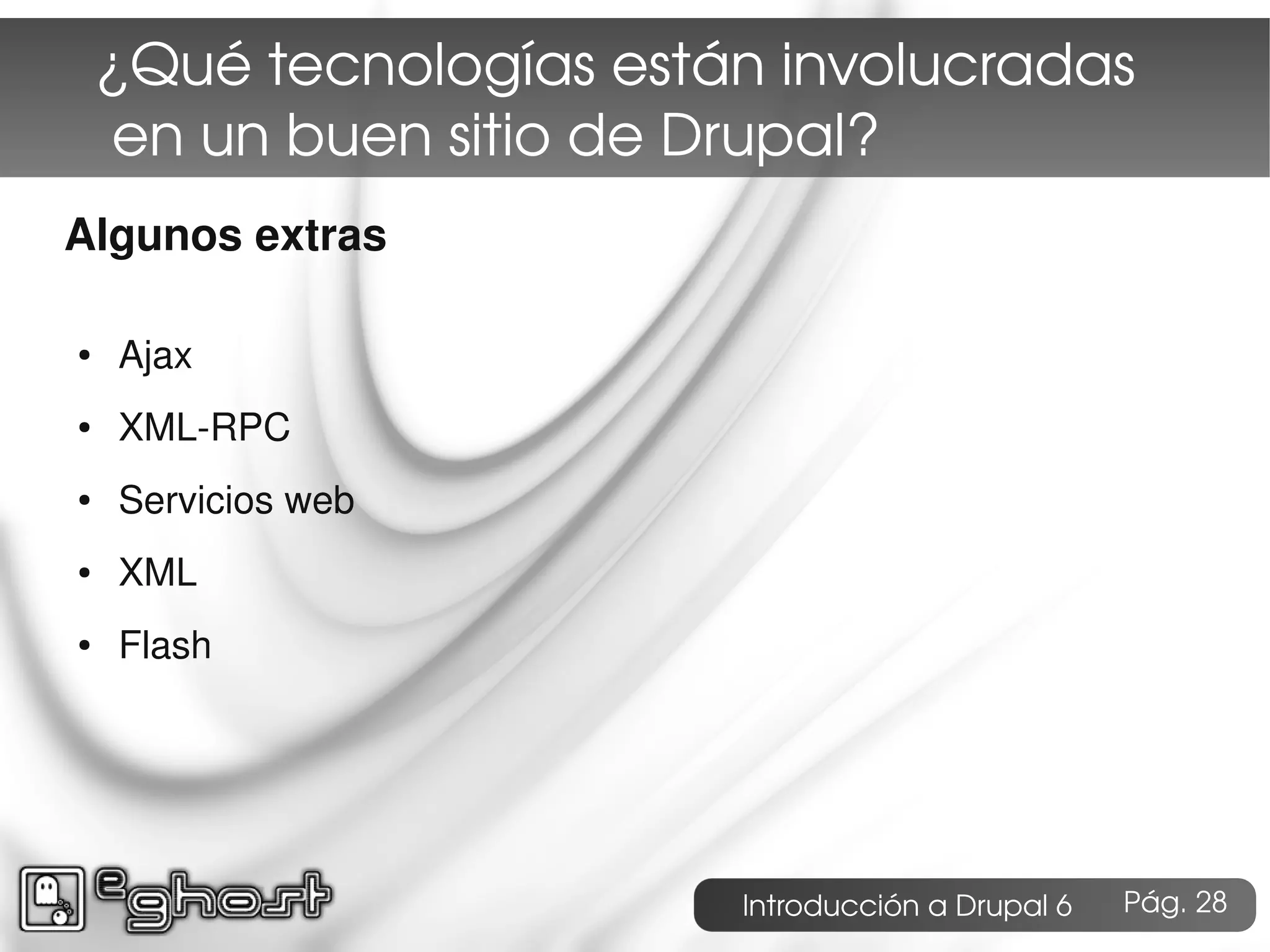 ¿Qué tecnologías están involucradas
     en un buen sitio de Drupal?
Algunos extras

●   Ajax
●   XML-RPC
●   Servicios web
●   XML
●   Flash




                         Introducción a Drupal 6   Pág. 28
 