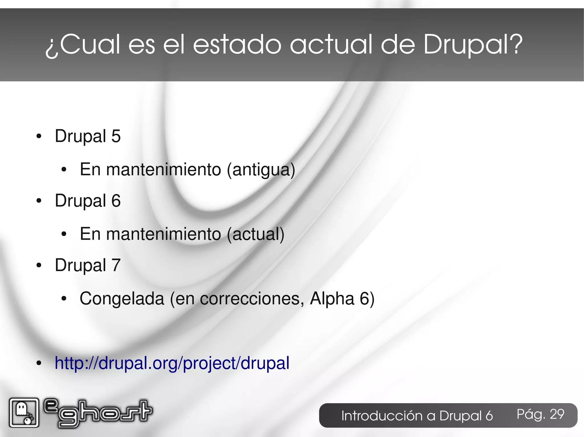 ¿Cual es el estado actual de Drupal?


●   Drupal 5
     ●   En mantenimiento (antigua)
●   Drupal 6
     ●   En mantenimiento (actual)
●   Drupal 7
     ●   Congelada (en correcciones, Alpha 6)


●   http://drupal.org/project/drupal

                                        Introducción a Drupal 6   Pág. 29
 