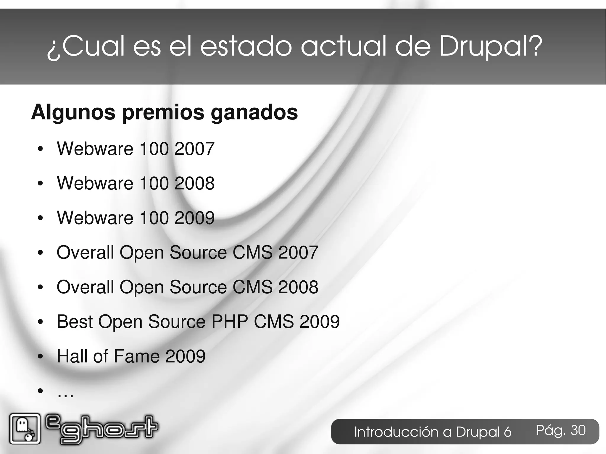 ¿Cual es el estado actual de Drupal?

Algunos premios ganados
●   Webware 100 2007
●   Webware 100 2008
●   Webware 100 2009
●   Overall Open Source CMS 2007
●   Overall Open Source CMS 2008
●   Best Open Source PHP CMS 2009
●   Hall of Fame 2009
●   …

                                    Introducción a Drupal 6   Pág. 30
 