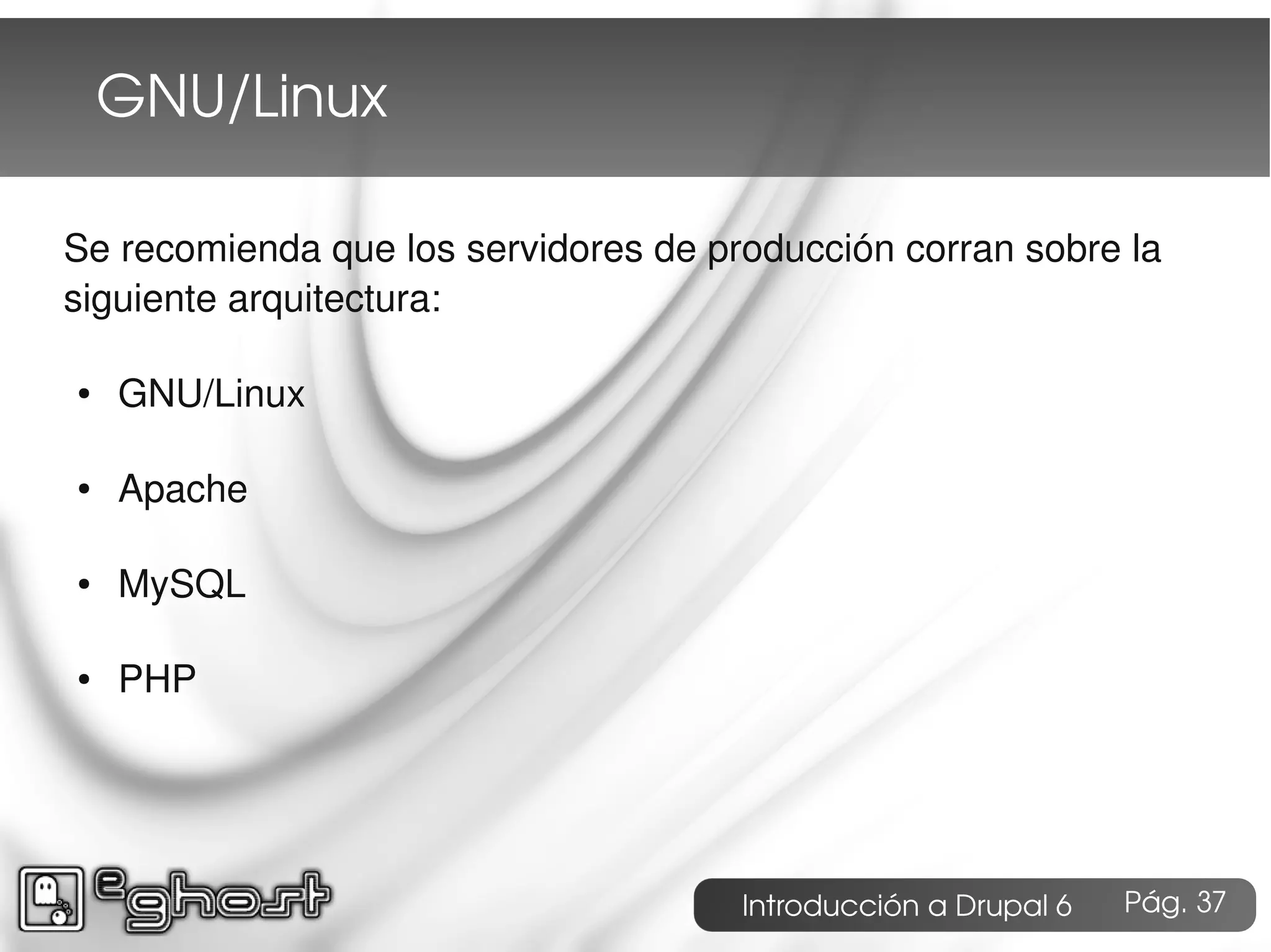 GNU/Linux

Se recomienda que los servidores de producción corran sobre la
siguiente arquitectura:

●   GNU/Linux

●   Apache

●   MySQL

●   PHP




                                      Introducción a Drupal 6   Pág. 37
 