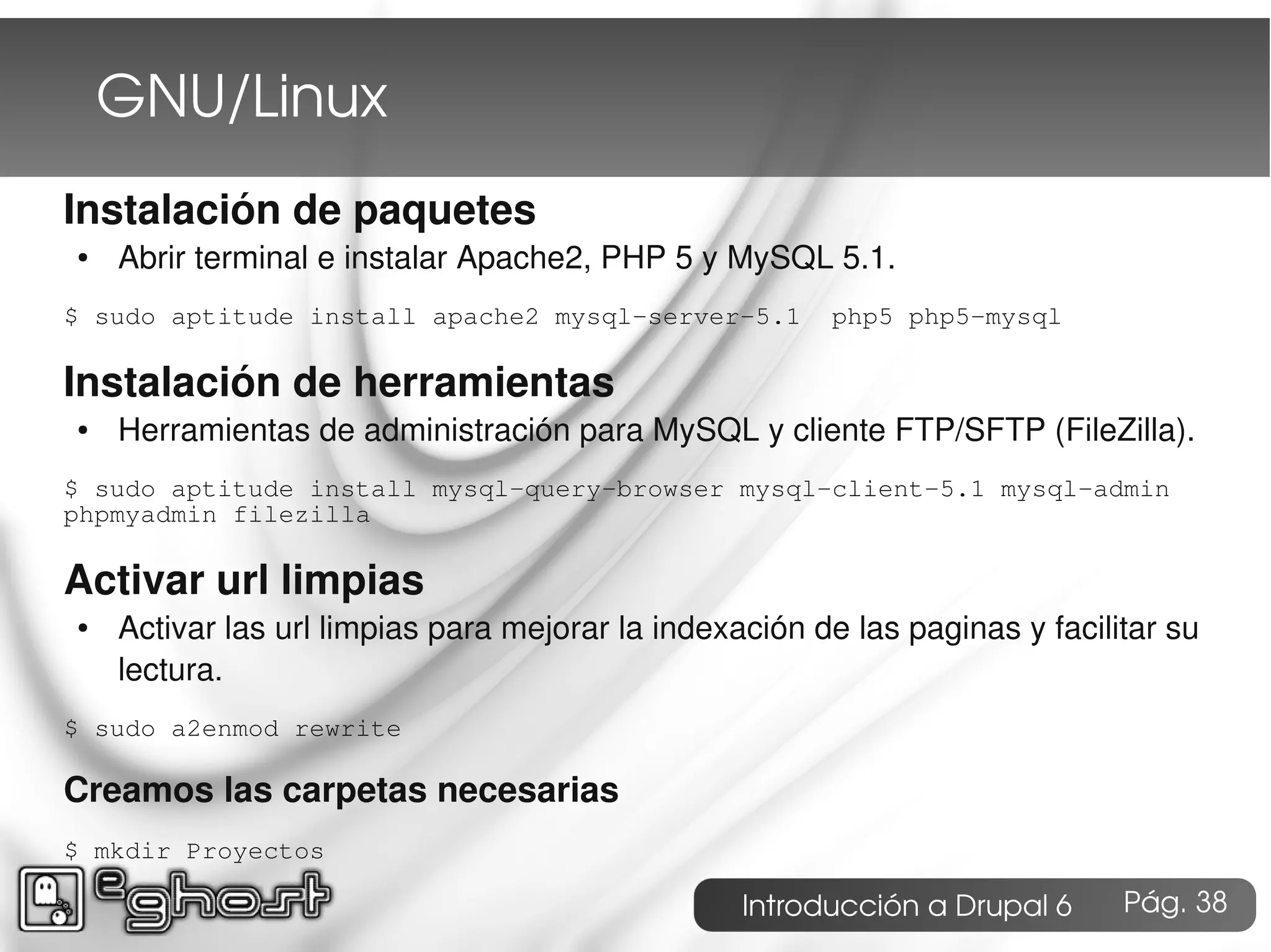 GNU/Linux
Instalación de paquetes
●   Abrir terminal e instalar Apache2, PHP 5 y MySQL 5.1.
$ sudo aptitude install apache2 mysql-server-5.1        php5 php5-mysql

Instalación de herramientas
●   Herramientas de administración para MySQL y cliente FTP/SFTP (FileZilla).
$ sudo aptitude install mysql-query-browser mysql-client-5.1 mysql-admin
phpmyadmin filezilla

Activar url limpias
●   Activar las url limpias para mejorar la indexación de las paginas y facilitar su
    lectura.
$ sudo a2enmod rewrite

Creamos las carpetas necesarias
$ mkdir Proyectos

                                                  Introducción a Drupal 6     Pág. 38
 