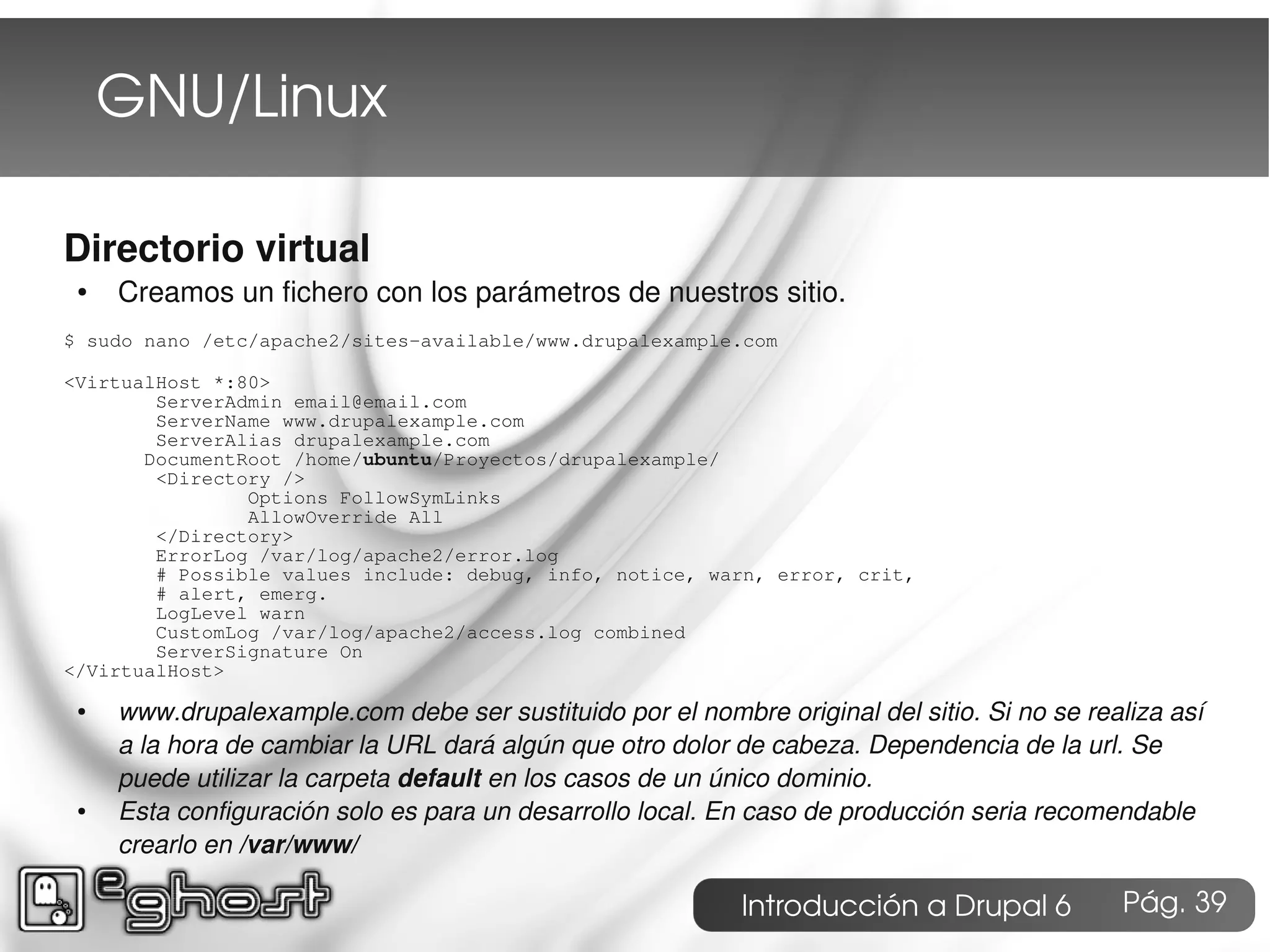 GNU/Linux

Directorio virtual
 ●   Creamos un fichero con los parámetros de nuestros sitio.
$ sudo nano /etc/apache2/sites-available/www.drupalexample.com

<VirtualHost *:80>
        ServerAdmin email@email.com
        ServerName www.drupalexample.com
        ServerAlias drupalexample.com
       DocumentRoot /home/ubuntu/Proyectos/drupalexample/
        <Directory />
                Options FollowSymLinks
                AllowOverride All
        </Directory>
        ErrorLog /var/log/apache2/error.log
        # Possible values include: debug, info, notice, warn, error, crit,
        # alert, emerg.
        LogLevel warn
        CustomLog /var/log/apache2/access.log combined
        ServerSignature On
</VirtualHost>
 ●   www.drupalexample.com debe ser sustituido por el nombre original del sitio. Si no se realiza así
     a la hora de cambiar la URL dará algún que otro dolor de cabeza. Dependencia de la url. Se
     puede utilizar la carpeta default en los casos de un único dominio.
 ●   Esta configuración solo es para un desarrollo local. En caso de producción seria recomendable
     crearlo en /var/www/

                                                            Introducción a Drupal 6          Pág. 39
 
