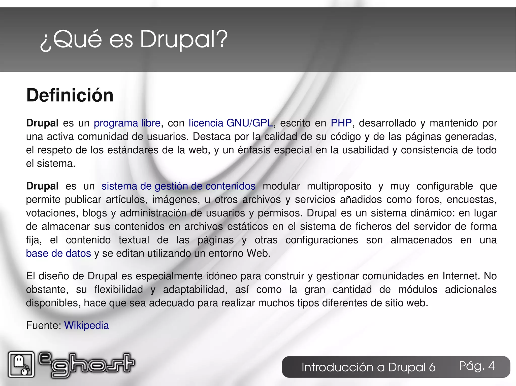 ¿Qué es Drupal?

Definición
Drupal es un programa libre, con licencia GNU/GPL, escrito en PHP, desarrollado y mantenido por
una activa comunidad de usuarios. Destaca por la calidad de su código y de las páginas generadas,
el respeto de los estándares de la web, y un énfasis especial en la usabilidad y consistencia de todo
el sistema.

Drupal es un sistema de gestión de contenidos modular multiproposito y muy configurable que
permite publicar artículos, imágenes, u otros archivos y servicios añadidos como foros, encuestas,
votaciones, blogs y administración de usuarios y permisos. Drupal es un sistema dinámico: en lugar
de almacenar sus contenidos en archivos estáticos en el sistema de ficheros del servidor de forma
fija, el contenido textual de las páginas y otras configuraciones son almacenados en una
base de datos y se editan utilizando un entorno Web.

El diseño de Drupal es especialmente idóneo para construir y gestionar comunidades en Internet. No
obstante, su flexibilidad y adaptabilidad, así como la gran cantidad de módulos adicionales
disponibles, hace que sea adecuado para realizar muchos tipos diferentes de sitio web.

Fuente: Wikipedia



                                                           Introducción a Drupal 6          Pág. 4
 
