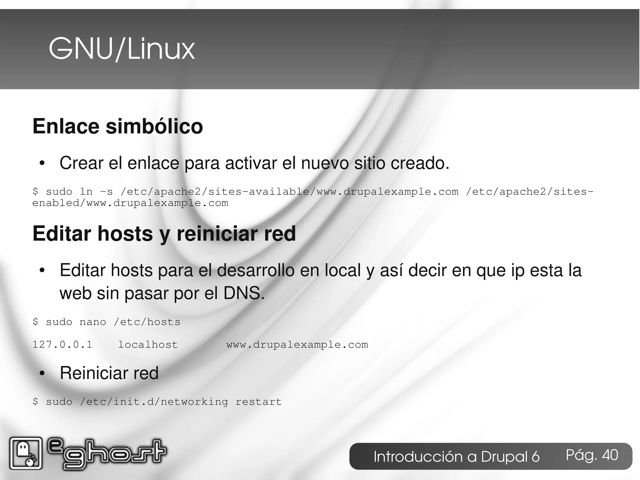 GNU/Linux

Enlace simbólico
 ●   Crear el enlace para activar el nuevo sitio creado.
$ sudo ln -s /etc/apache2/sites-available/www.drupalexample.com /etc/apache2/sites-
enabled/www.drupalexample.com


Editar hosts y reiniciar red
 ●   Editar hosts para el desarrollo en local y así decir en que ip esta la
     web sin pasar por el DNS.
$ sudo nano /etc/hosts

127.0.0.1   localhost       www.drupalexample.com

 ●   Reiniciar red
$ sudo /etc/init.d/networking restart




                                                    Introducción a Drupal 6   Pág. 40
 