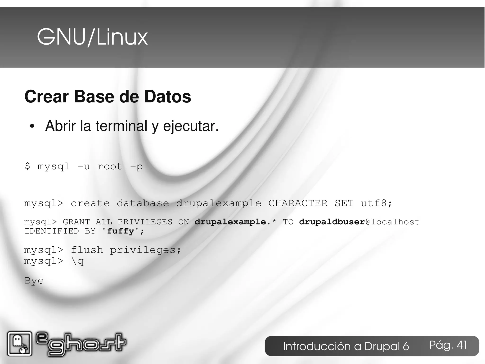 GNU/Linux

Crear Base de Datos
●     Abrir la terminal y ejecutar.

$ mysql -u root -p


mysql> create database drupalexample CHARACTER SET utf8;
mysql> GRANT ALL PRIVILEGES ON drupalexample.* TO drupaldbuser@localhost
IDENTIFIED BY 'fuffy';

mysql> flush privileges;
mysql> q
Bye




                                               Introducción a Drupal 6     Pág. 41
 