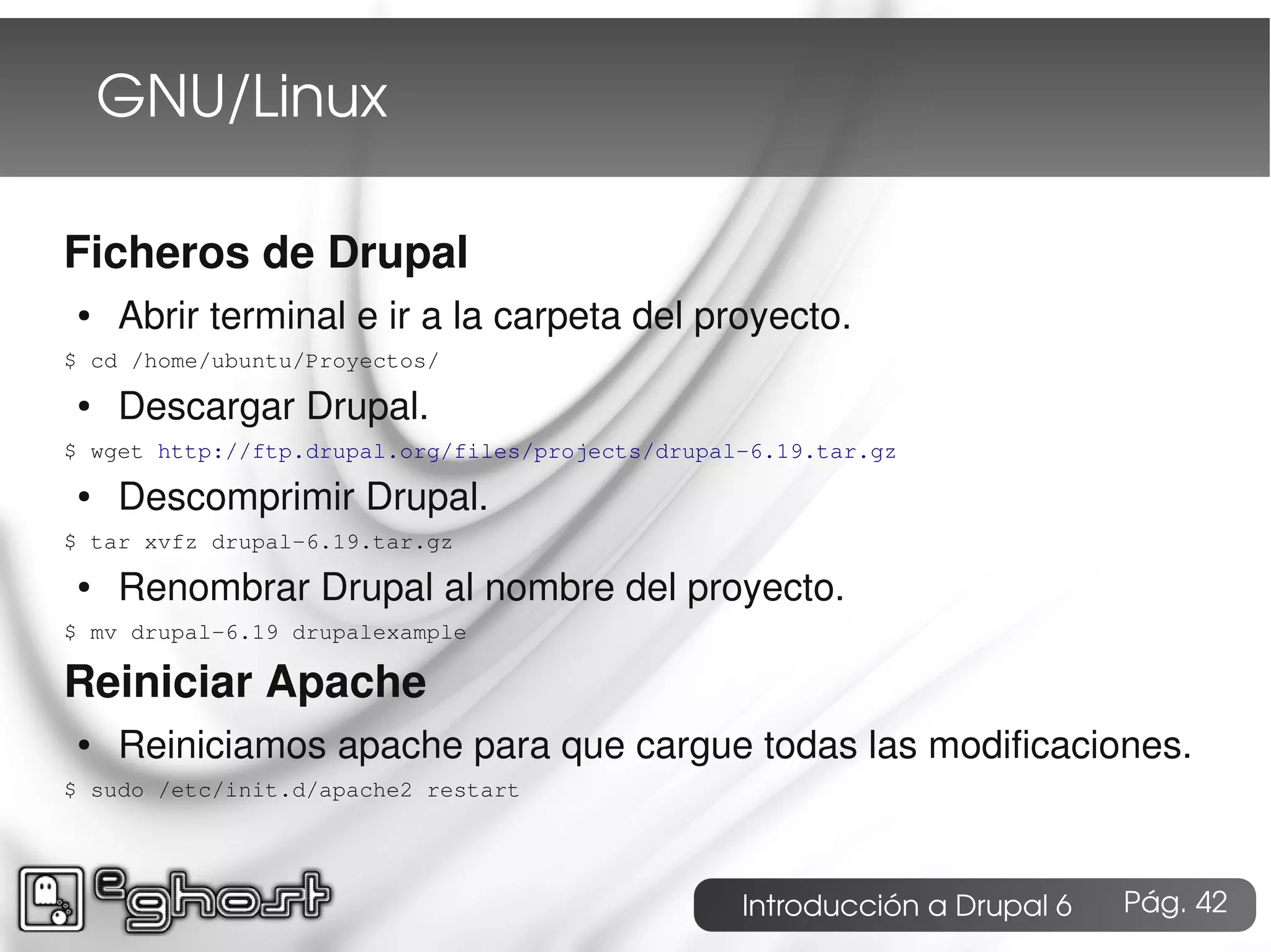 GNU/Linux

Ficheros de Drupal
 ●   Abrir terminal e ir a la carpeta del proyecto.
$ cd /home/ubuntu/Proyectos/
 ●   Descargar Drupal.
$ wget http://ftp.drupal.org/files/projects/drupal-6.19.tar.gz
 ●   Descomprimir Drupal.
$ tar xvfz drupal-6.19.tar.gz
 ●   Renombrar Drupal al nombre del proyecto.
$ mv drupal-6.19 drupalexample

Reiniciar Apache
 ●   Reiniciamos apache para que cargue todas las modificaciones.
$ sudo /etc/init.d/apache2 restart




                                                  Introducción a Drupal 6   Pág. 42
 