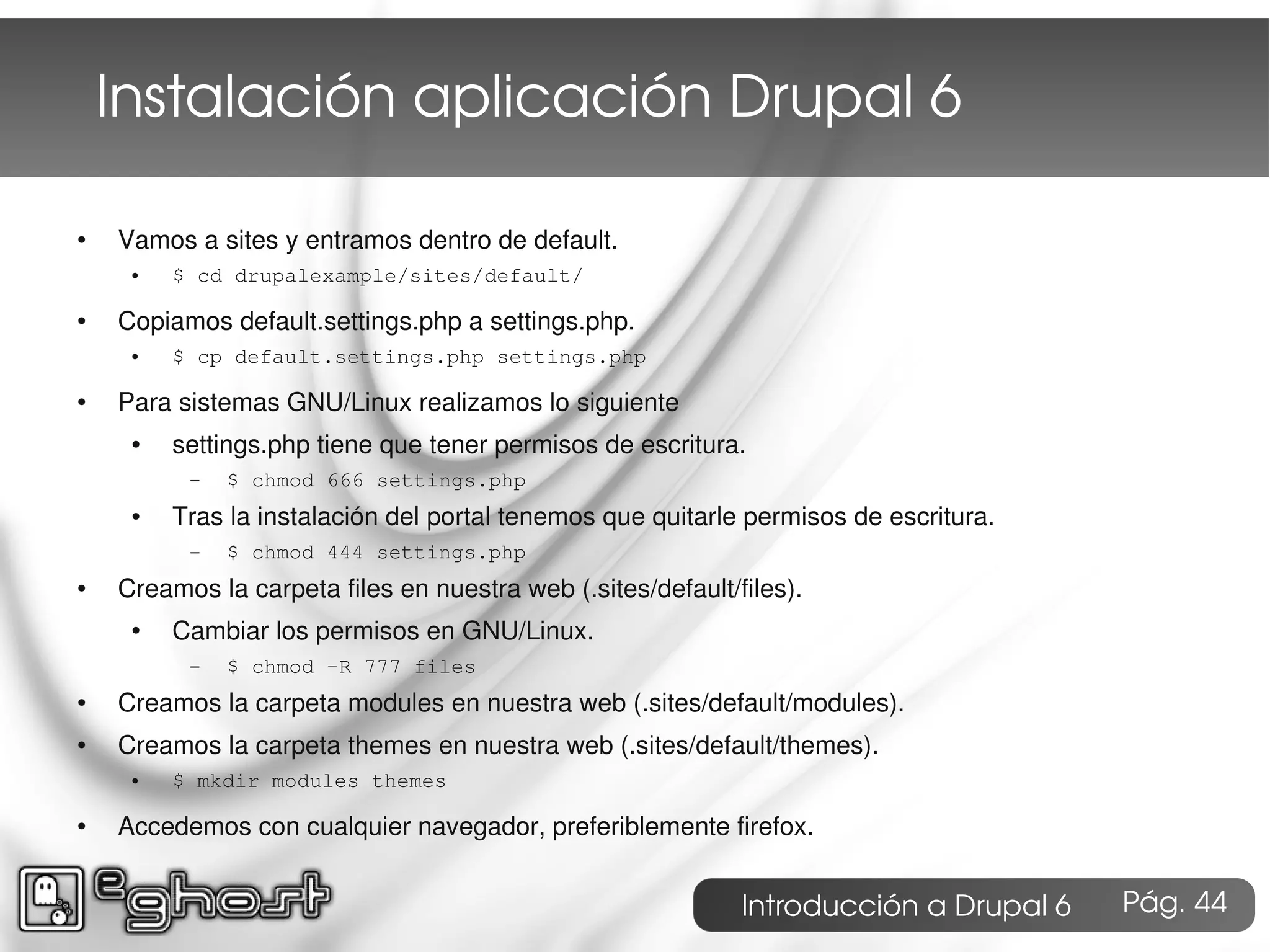Instalación aplicación Drupal 6

●   Vamos a sites y entramos dentro de default.
     ●   $ cd drupalexample/sites/default/

●   Copiamos default.settings.php a settings.php.
     ●   $ cp default.settings.php settings.php

●   Para sistemas GNU/Linux realizamos lo siguiente
     ●   settings.php tiene que tener permisos de escritura.
          –   $ chmod 666 settings.php
     ●   Tras la instalación del portal tenemos que quitarle permisos de escritura.
          –   $ chmod 444 settings.php
●   Creamos la carpeta files en nuestra web (.sites/default/files).
     ●   Cambiar los permisos en GNU/Linux.
          –   $ chmod -R 777 files
●   Creamos la carpeta modules en nuestra web (.sites/default/modules).
●   Creamos la carpeta themes en nuestra web (.sites/default/themes).
     ●   $ mkdir modules themes

●   Accedemos con cualquier navegador, preferiblemente firefox.


                                                             Introducción a Drupal 6   Pág. 44
 