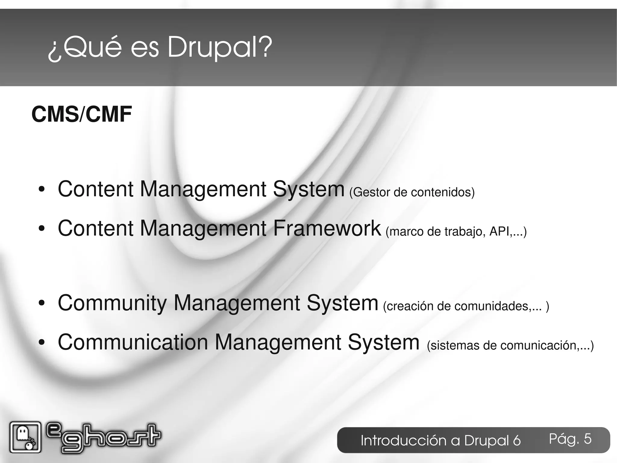 ¿Qué es Drupal?

CMS/CMF


●   Content Management System (Gestor de contenidos)
●   Content Management Framework (marco de trabajo, API,...)


●   Community Management System (creación de comunidades,... )
●   Communication Management System (sistemas de comunicación,...)



                                        Introducción a Drupal 6   Pág. 5
 