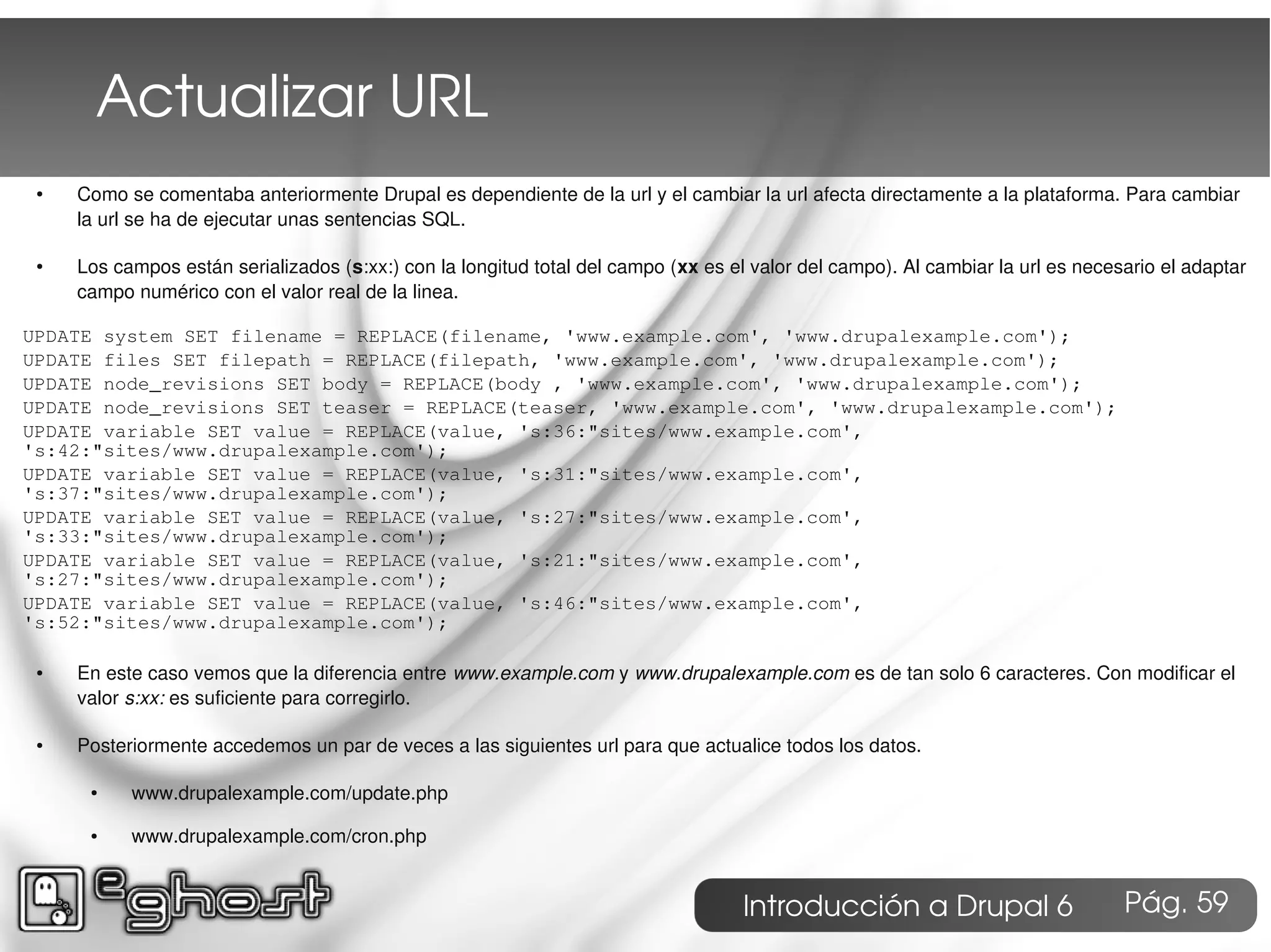 Actualizar URL
 ●   Como se comentaba anteriormente Drupal es dependiente de la url y el cambiar la url afecta directamente a la plataforma. Para cambiar
     la url se ha de ejecutar unas sentencias SQL.

 ●   Los campos están serializados (s:xx:) con la longitud total del campo (xx es el valor del campo). Al cambiar la url es necesario el adaptar
     campo numérico con el valor real de la linea.

UPDATE system SET filename = REPLACE(filename, 'www.example.com', 'www.drupalexample.com');
UPDATE files SET filepath = REPLACE(filepath, 'www.example.com', 'www.drupalexample.com');
UPDATE node_revisions SET body = REPLACE(body , 'www.example.com', 'www.drupalexample.com');
UPDATE node_revisions SET teaser = REPLACE(teaser, 'www.example.com', 'www.drupalexample.com');
UPDATE variable SET value = REPLACE(value, 's:36:"sites/www.example.com',
's:42:"sites/www.drupalexample.com');
UPDATE variable SET value = REPLACE(value, 's:31:"sites/www.example.com',
's:37:"sites/www.drupalexample.com');
UPDATE variable SET value = REPLACE(value, 's:27:"sites/www.example.com',
's:33:"sites/www.drupalexample.com');
UPDATE variable SET value = REPLACE(value, 's:21:"sites/www.example.com',
's:27:"sites/www.drupalexample.com');
UPDATE variable SET value = REPLACE(value, 's:46:"sites/www.example.com',
's:52:"sites/www.drupalexample.com');

 ●   En este caso vemos que la diferencia entre www.example.com y www.drupalexample.com es de tan solo 6 caracteres. Con modificar el
     valor s:xx: es suficiente para corregirlo.

 ●   Posteriormente accedemos un par de veces a las siguientes url para que actualice todos los datos.

      ●    www.drupalexample.com/update.php

      ●    www.drupalexample.com/cron.php


                                                                                    Introducción a Drupal 6                      Pág. 59
 