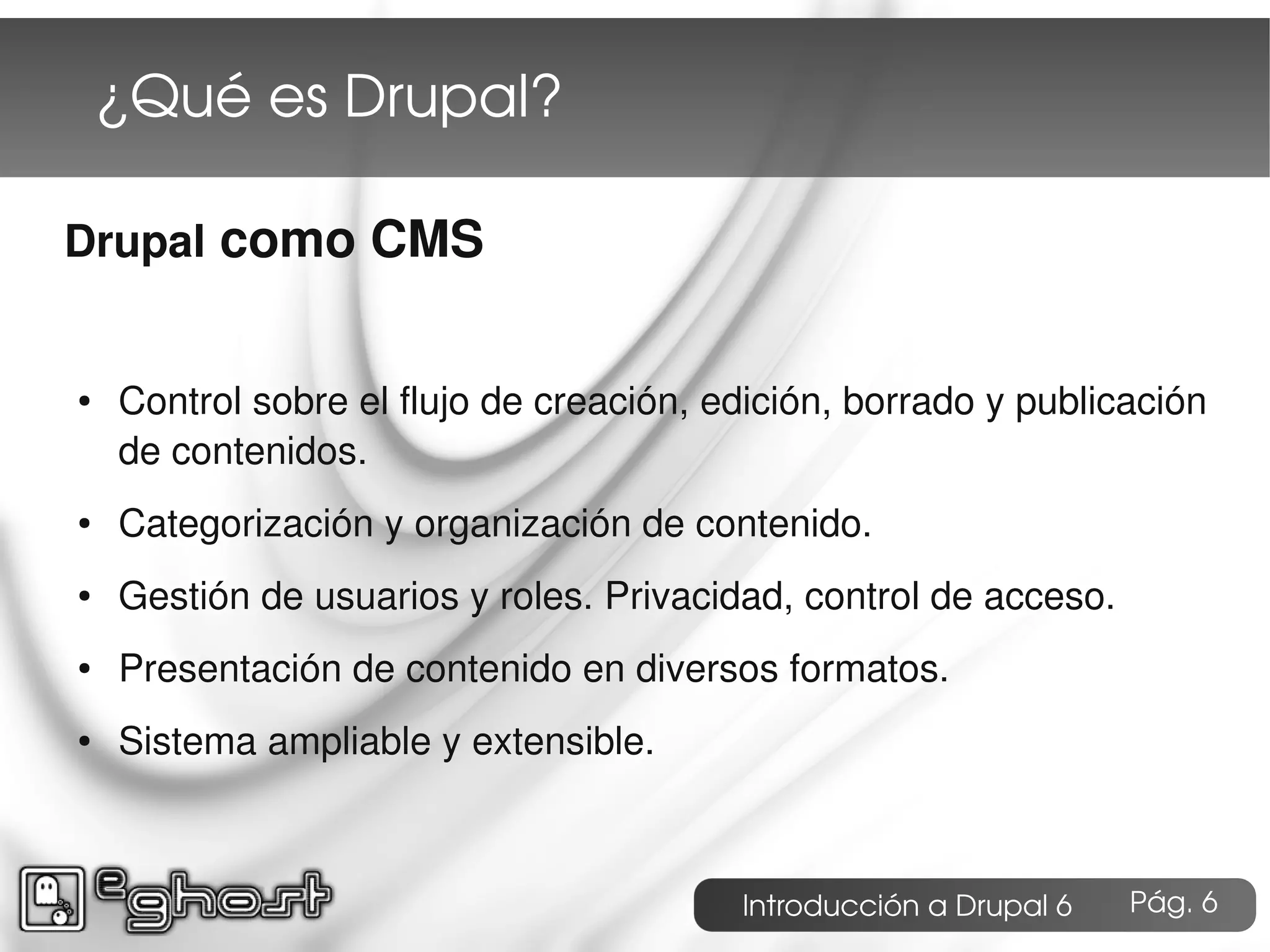 ¿Qué es Drupal?

Drupal como CMS


●   Control sobre el flujo de creación, edición, borrado y publicación
    de contenidos.
●   Categorización y organización de contenido.
●   Gestión de usuarios y roles. Privacidad, control de acceso.
●   Presentación de contenido en diversos formatos.
●   Sistema ampliable y extensible.



                                         Introducción a Drupal 6   Pág. 6
 