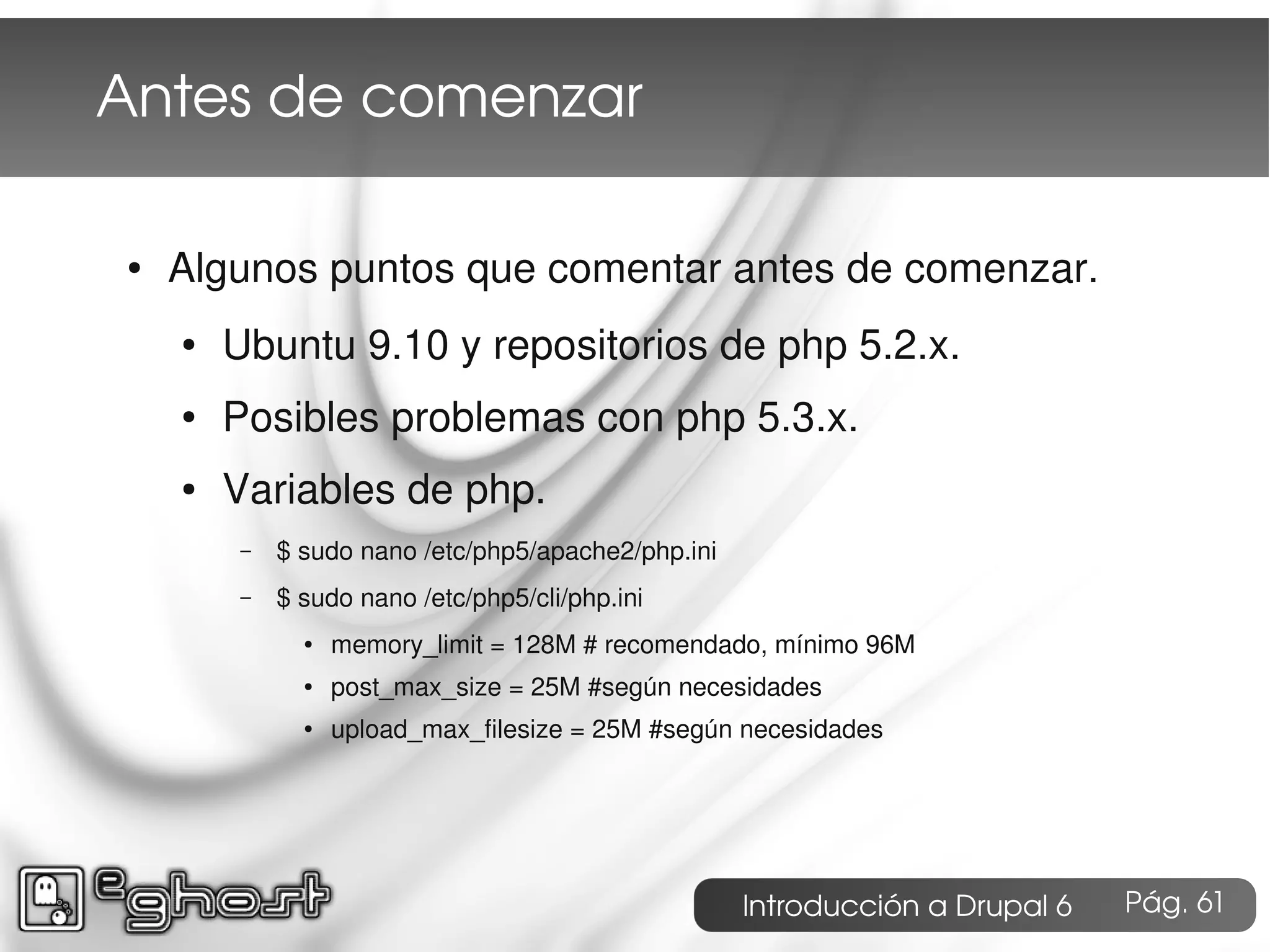 Antes de comenzar

●   Algunos puntos que comentar antes de comenzar.
    ●   Ubuntu 9.10 y repositorios de php 5.2.x.
    ●   Posibles problemas con php 5.3.x.
    ●   Variables de php.
        –   $ sudo nano /etc/php5/apache2/php.ini
        –   $ sudo nano /etc/php5/cli/php.ini
              ●   memory_limit = 128M # recomendado, mínimo 96M
              ●   post_max_size = 25M #según necesidades
              ●   upload_max_filesize = 25M #según necesidades




                                                    Introducción a Drupal 6   Pág. 61
 