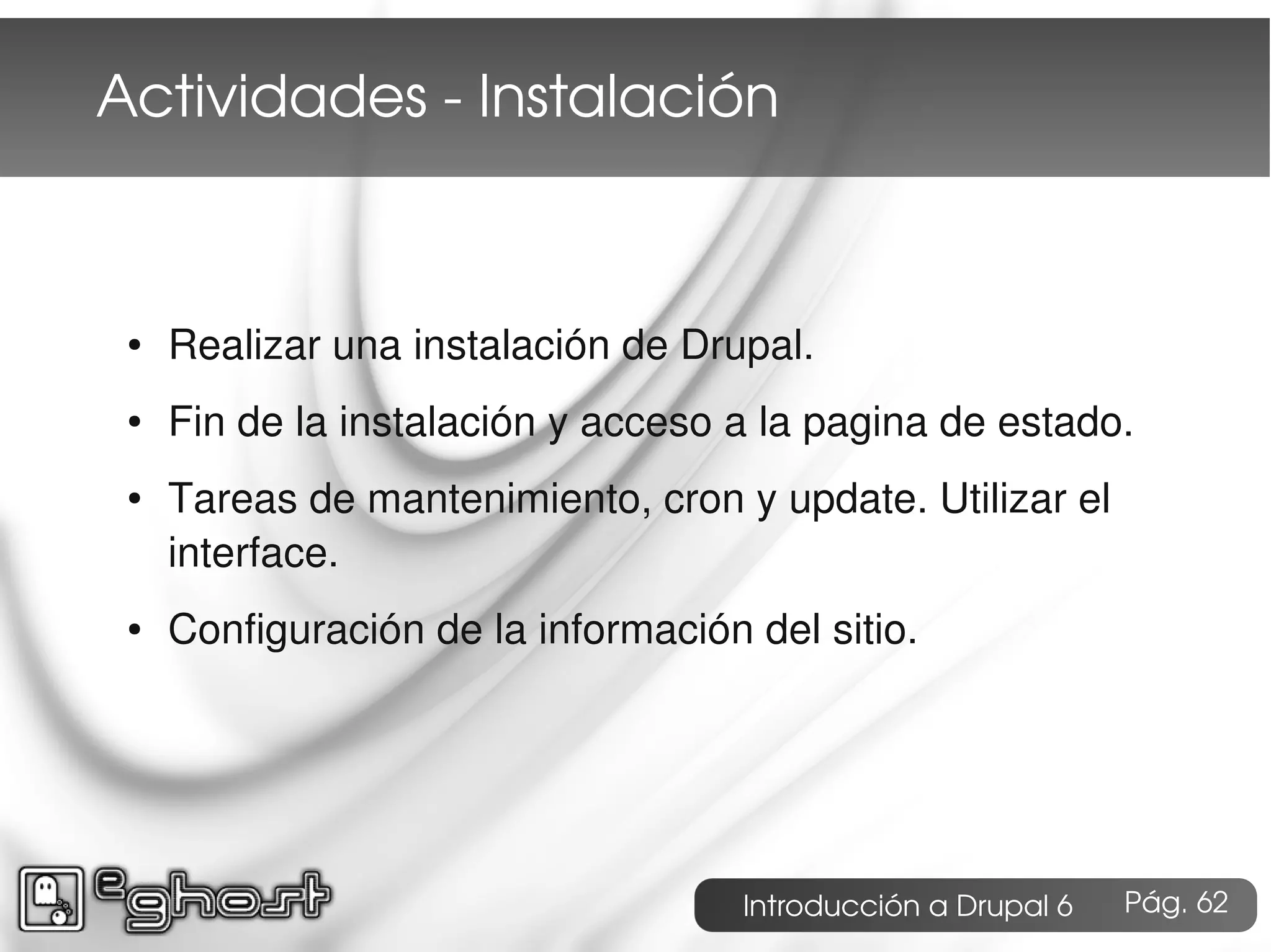 Actividades ­ Instalación



 ●   Realizar una instalación de Drupal.
 ●   Fin de la instalación y acceso a la pagina de estado.
 ●   Tareas de mantenimiento, cron y update. Utilizar el
     interface.
 ●   Configuración de la información del sitio.




                                     Introducción a Drupal 6   Pág. 62
 