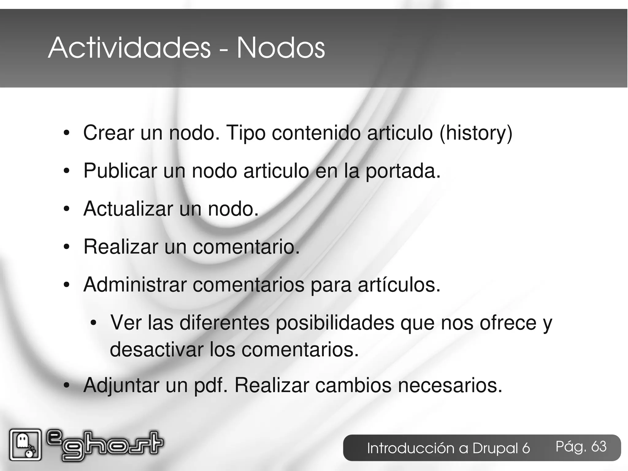 Actividades ­ Nodos

 ●   Crear un nodo. Tipo contenido articulo (history)
 ●   Publicar un nodo articulo en la portada.
 ●   Actualizar un nodo.
 ●   Realizar un comentario.
 ●   Administrar comentarios para artículos.
     ●   Ver las diferentes posibilidades que nos ofrece y
         desactivar los comentarios.
 ●   Adjuntar un pdf. Realizar cambios necesarios.

                                     Introducción a Drupal 6   Pág. 63
 