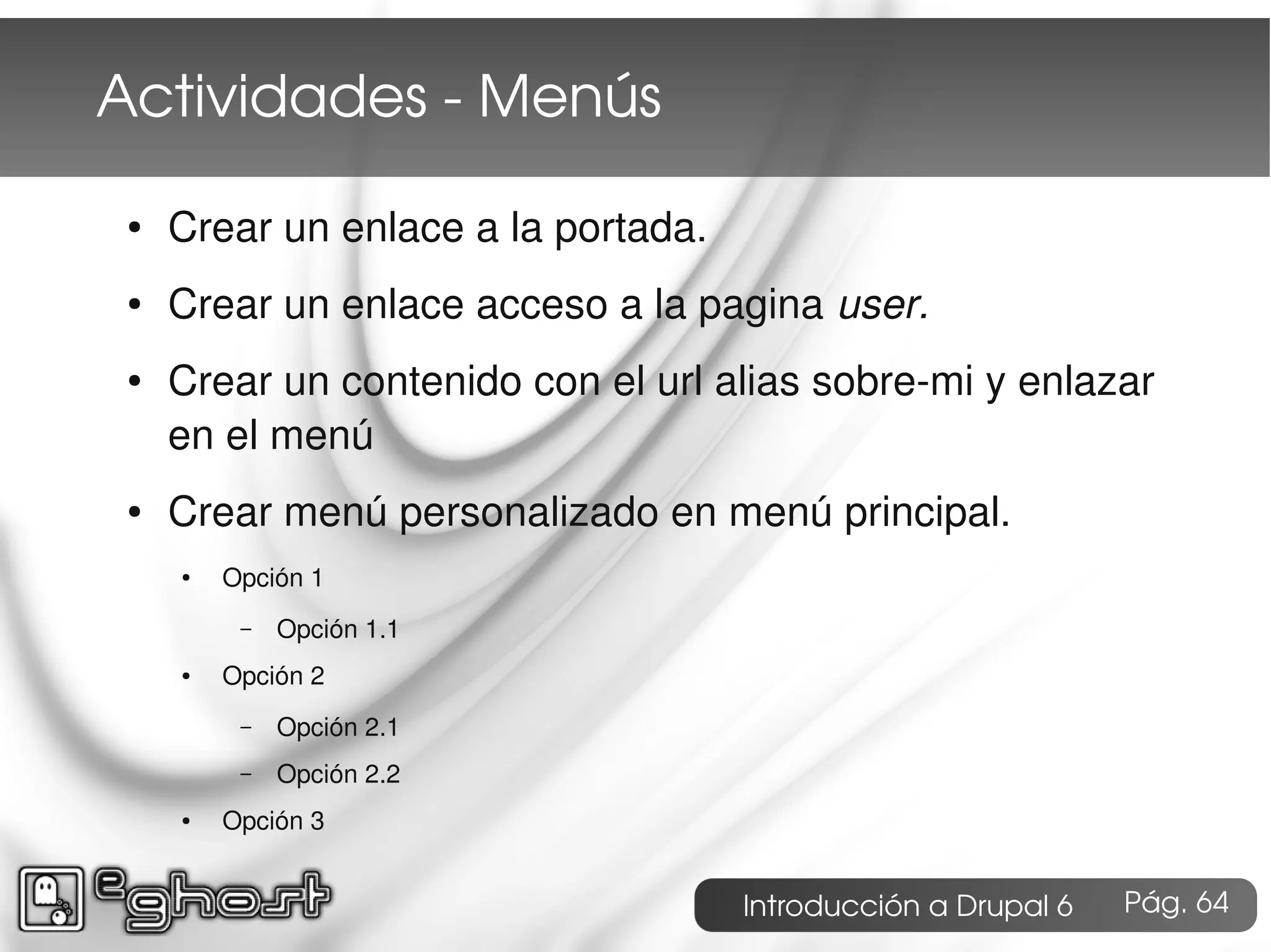 Actividades ­ Menús

 ●   Crear un enlace a la portada.
 ●   Crear un enlace acceso a la pagina user.
 ●   Crear un contenido con el url alias sobre-mi y enlazar
     en el menú
 ●   Crear menú personalizado en menú principal.
     ●   Opción 1
          –   Opción 1.1
     ●   Opción 2
          –   Opción 2.1
          –   Opción 2.2
     ●   Opción 3


                                     Introducción a Drupal 6   Pág. 64
 