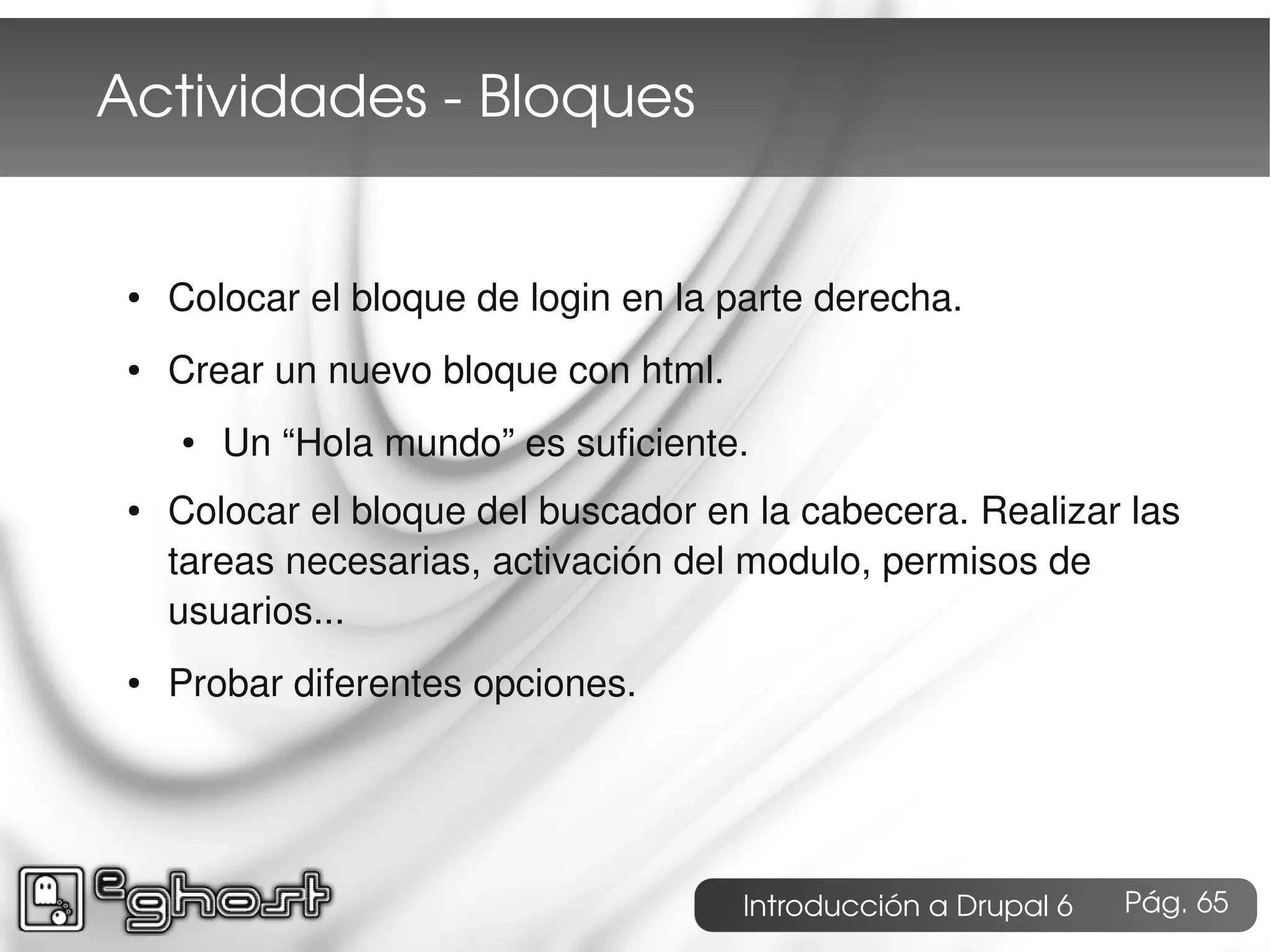 Actividades ­ Bloques


 ●   Colocar el bloque de login en la parte derecha.
 ●   Crear un nuevo bloque con html.
     ●   Un “Hola mundo” es suficiente.
 ●   Colocar el bloque del buscador en la cabecera. Realizar las
     tareas necesarias, activación del modulo, permisos de
     usuarios...
 ●   Probar diferentes opciones.




                                       Introducción a Drupal 6   Pág. 65
 