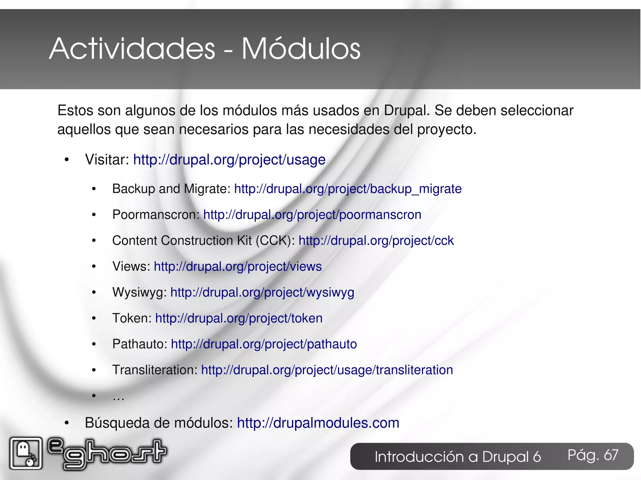 Actividades ­ Módulos
Estos son algunos de los módulos más usados en Drupal. Se deben seleccionar
aquellos que sean necesarios para las necesidades del proyecto.
 ●   Visitar: http://drupal.org/project/usage
      ●   Backup and Migrate: http://drupal.org/project/backup_migrate
      ●   Poormanscron: http://drupal.org/project/poormanscron
      ●   Content Construction Kit (CCK): http://drupal.org/project/cck
      ●   Views: http://drupal.org/project/views
      ●   Wysiwyg: http://drupal.org/project/wysiwyg
      ●   Token: http://drupal.org/project/token
      ●   Pathauto: http://drupal.org/project/pathauto
      ●   Transliteration: http://drupal.org/project/usage/transliteration
      ●   …
 ●   Búsqueda de módulos: http://drupalmodules.com

                                                           Introducción a Drupal 6   Pág. 67
 
