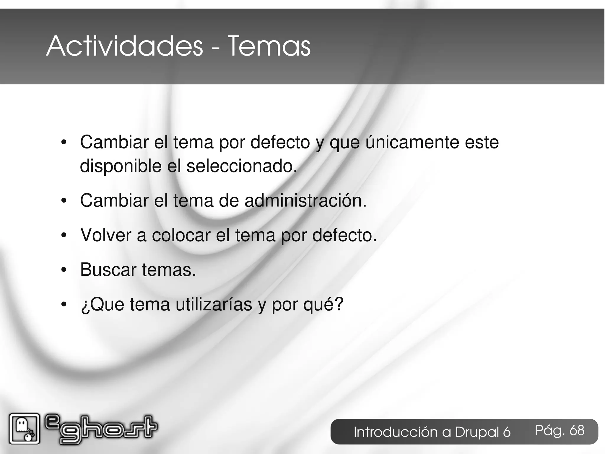 Actividades ­ Temas


 ●   Cambiar el tema por defecto y que únicamente este
     disponible el seleccionado.
 ●   Cambiar el tema de administración.
 ●   Volver a colocar el tema por defecto.
 ●   Buscar temas.
 ●   ¿Que tema utilizarías y por qué?




                                        Introducción a Drupal 6   Pág. 68
 