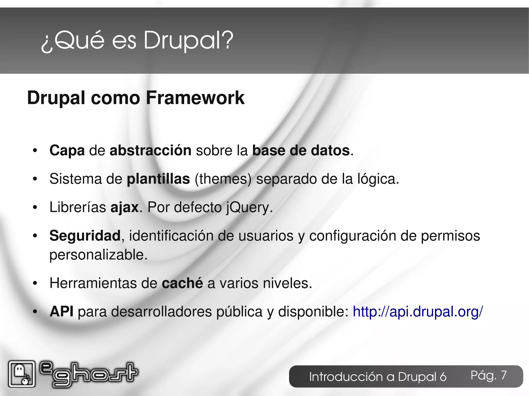 ¿Qué es Drupal?

Drupal como Framework

●   Capa de abstracción sobre la base de datos.
●   Sistema de plantillas (themes) separado de la lógica.
●   Librerías ajax. Por defecto jQuery.
●   Seguridad, identificación de usuarios y configuración de permisos
    personalizable.
●   Herramientas de caché a varios niveles.
●   API para desarrolladores pública y disponible: http://api.drupal.org/



                                             Introducción a Drupal 6   Pág. 7
 
