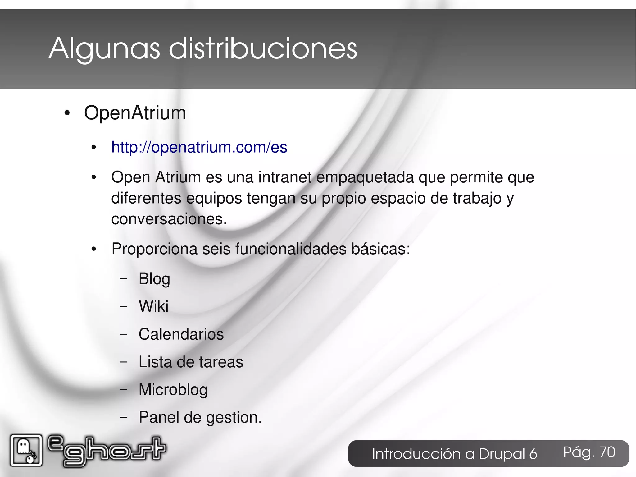 Algunas distribuciones
 ●   OpenAtrium
     ●   http://openatrium.com/es
     ●   Open Atrium es una intranet empaquetada que permite que
         diferentes equipos tengan su propio espacio de trabajo y
         conversaciones.
     ●   Proporciona seis funcionalidades básicas:
          –   Blog
          –   Wiki
          –   Calendarios
          –   Lista de tareas
          –   Microblog
          –   Panel de gestion.

                                            Introducción a Drupal 6   Pág. 70
 