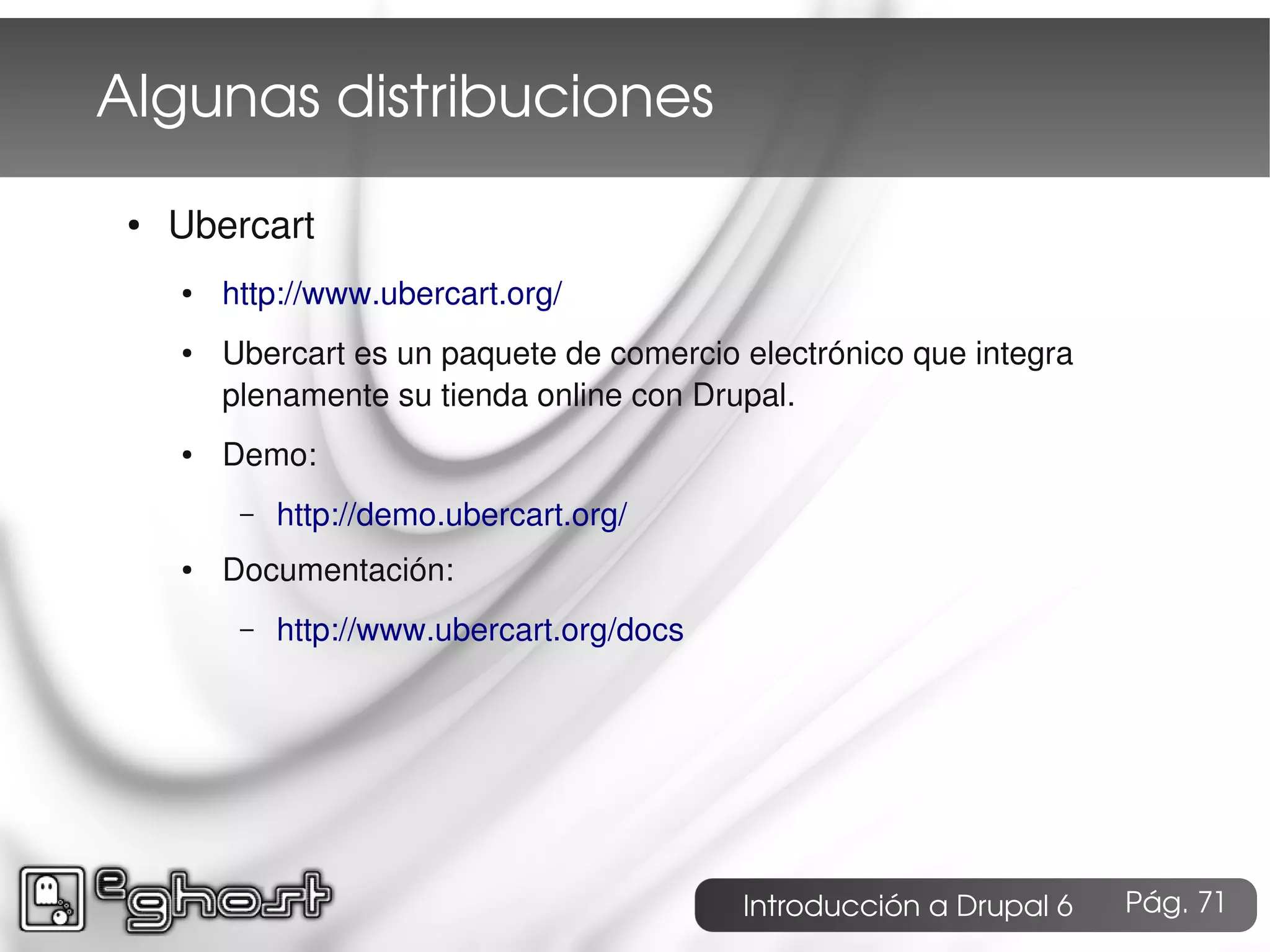Algunas distribuciones
 ●   Ubercart
     ●   http://www.ubercart.org/
     ●   Ubercart es un paquete de comercio electrónico que integra
         plenamente su tienda online con Drupal.
     ●   Demo:
          –   http://demo.ubercart.org/
     ●   Documentación:
          –   http://www.ubercart.org/docs




                                             Introducción a Drupal 6   Pág. 71
 