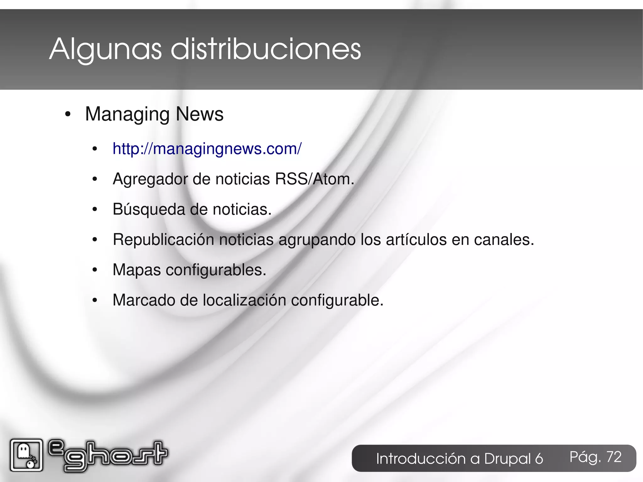Algunas distribuciones
 ●   Managing News
     ●   http://managingnews.com/
     ●   Agregador de noticias RSS/Atom.
     ●   Búsqueda de noticias.
     ●   Republicación noticias agrupando los artículos en canales.
     ●   Mapas configurables.
     ●   Marcado de localización configurable.




                                             Introducción a Drupal 6   Pág. 72
 