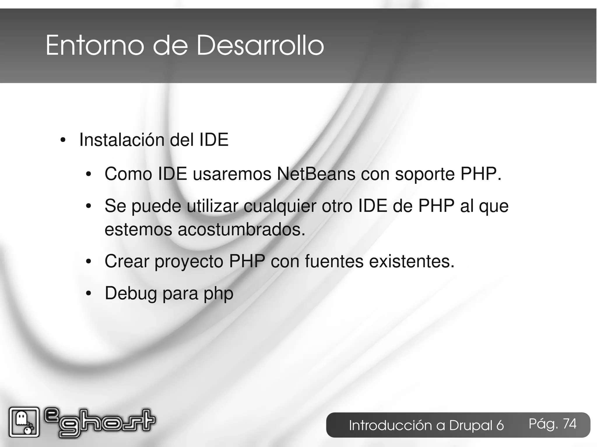 Entorno de Desarrollo


 ●   Instalación del IDE
     ●   Como IDE usaremos NetBeans con soporte PHP.
     ●   Se puede utilizar cualquier otro IDE de PHP al que
         estemos acostumbrados.
     ●   Crear proyecto PHP con fuentes existentes.
     ●   Debug para php




                                       Introducción a Drupal 6   Pág. 74
 