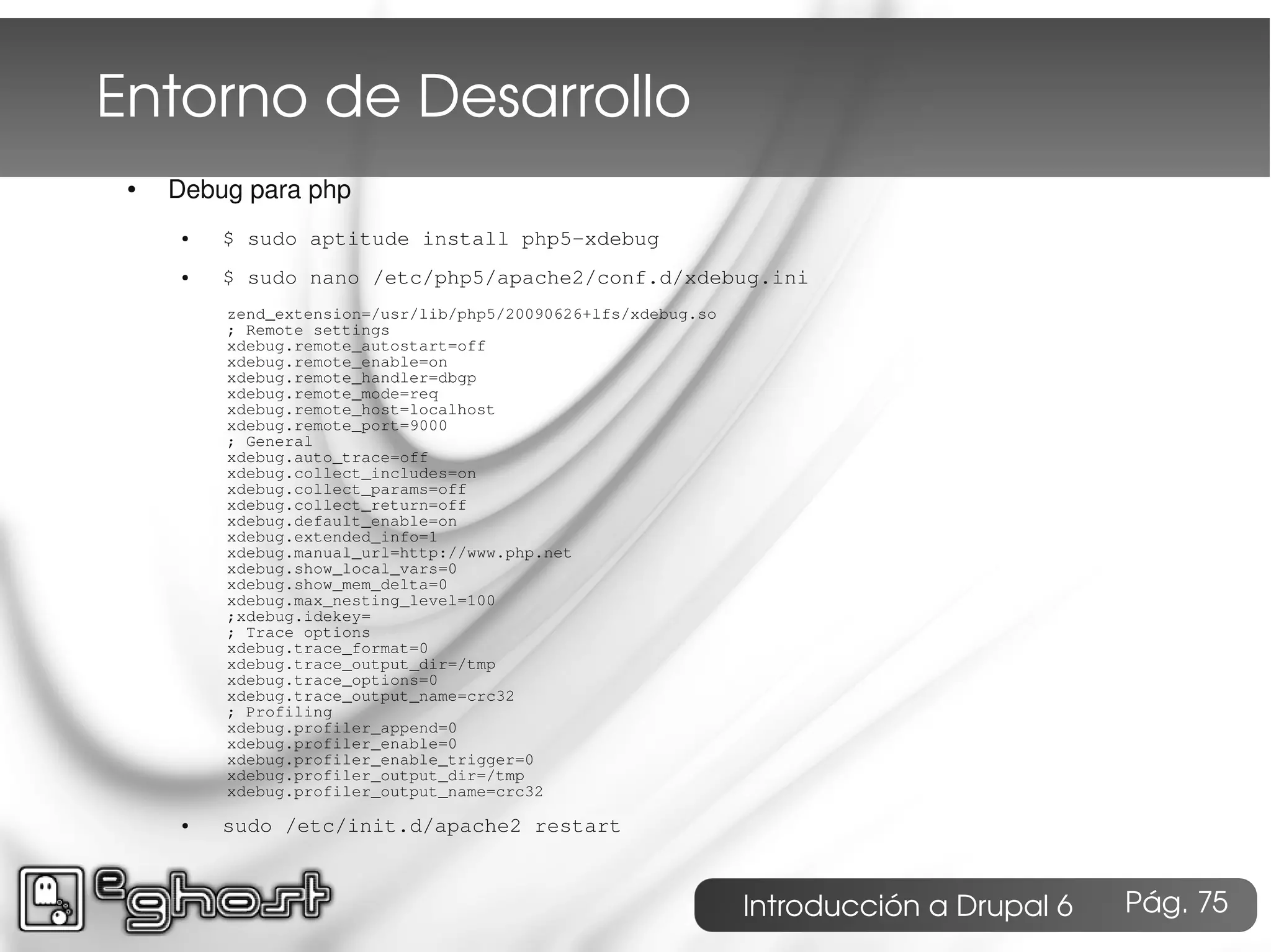 Entorno de Desarrollo
 ●   Debug para php
      ●   $ sudo aptitude install php5-xdebug
      ●   $ sudo nano /etc/php5/apache2/conf.d/xdebug.ini
          zend_extension=/usr/lib/php5/20090626+lfs/xdebug.so
          ; Remote settings
          xdebug.remote_autostart=off
          xdebug.remote_enable=on
          xdebug.remote_handler=dbgp
          xdebug.remote_mode=req
          xdebug.remote_host=localhost
          xdebug.remote_port=9000
          ; General
          xdebug.auto_trace=off
          xdebug.collect_includes=on
          xdebug.collect_params=off
          xdebug.collect_return=off
          xdebug.default_enable=on
          xdebug.extended_info=1
          xdebug.manual_url=http://www.php.net
          xdebug.show_local_vars=0
          xdebug.show_mem_delta=0
          xdebug.max_nesting_level=100
          ;xdebug.idekey=
          ; Trace options
          xdebug.trace_format=0
          xdebug.trace_output_dir=/tmp
          xdebug.trace_options=0
          xdebug.trace_output_name=crc32
          ; Profiling
          xdebug.profiler_append=0
          xdebug.profiler_enable=0
          xdebug.profiler_enable_trigger=0
          xdebug.profiler_output_dir=/tmp
          xdebug.profiler_output_name=crc32

      ●   sudo /etc/init.d/apache2 restart



                                                                Introducción a Drupal 6   Pág. 75
 
