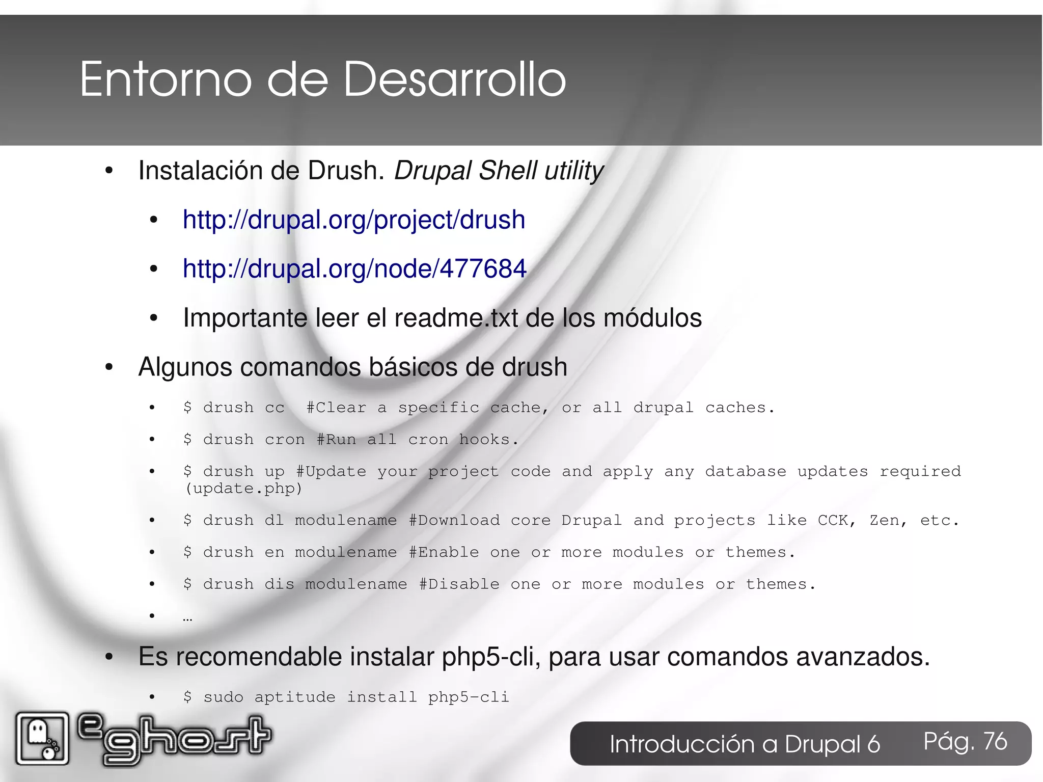 Entorno de Desarrollo
 ●   Instalación de Drush. Drupal Shell utility
      ●   http://drupal.org/project/drush
      ●   http://drupal.org/node/477684
      ●   Importante leer el readme.txt de los módulos
 ●   Algunos comandos básicos de drush
      ●   $ drush cc   #Clear a specific cache, or all drupal caches.
      ●   $ drush cron #Run all cron hooks.
      ●   $ drush up #Update your project code and apply any database updates required
          (update.php)
      ●   $ drush dl modulename #Download core Drupal and projects like CCK, Zen, etc.
      ●   $ drush en modulename #Enable one or more modules or themes.
      ●   $ drush dis modulename #Disable one or more modules or themes.
      ●   …

 ●   Es recomendable instalar php5-cli, para usar comandos avanzados.
      ●   $ sudo aptitude install php5-cli

                                                    Introducción a Drupal 6       Pág. 76
 